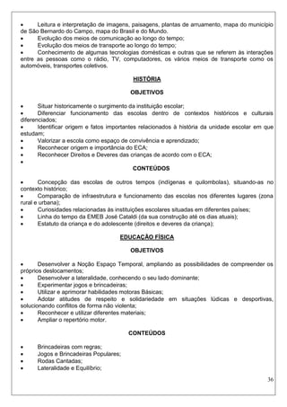 36 
 Leitura e interpretação de imagens, paisagens, plantas de arruamento, mapa do município de São Bernardo do Campo, mapa do Brasil e do Mundo. 
 Evolução dos meios de comunicação ao longo do tempo; 
 Evolução dos meios de transporte ao longo do tempo; 
 Conhecimento de algumas tecnologias domésticas e outras que se referem às interações entre as pessoas como o rádio, TV, computadores, os vários meios de transporte como os automóveis, transportes coletivos. 
HISTÓRIA 
OBJETIVOS 
 Situar historicamente o surgimento da instituição escolar; 
 Diferenciar funcionamento das escolas dentro de contextos históricos e culturais diferenciados; 
 Identificar origem e fatos importantes relacionados à história da unidade escolar em que estudam; 
 Valorizar a escola como espaço de convivência e aprendizado; 
 Reconhecer origem e importância do ECA; 
 Reconhecer Direitos e Deveres das crianças de acordo com o ECA; 
 
CONTEÚDOS 
 Concepção das escolas de outros tempos (indígenas e quilombolas), situando-as no contexto histórico; 
 Comparação de infraestrutura e funcionamento das escolas nos diferentes lugares (zona rural e urbana); 
 Curiosidades relacionadas às instituições escolares situadas em diferentes países; 
 Linha do tempo da EMEB José Cataldi (da sua construção até os dias atuais); 
 Estatuto da criança e do adolescente (direitos e deveres da criança); 
EDUCAÇÃO FÍSICA 
OBJETIVOS 
 Desenvolver a Noção Espaço Temporal, ampliando as possibilidades de compreender os próprios deslocamentos; 
 Desenvolver a lateralidade, conhecendo o seu lado dominante; 
 Experimentar jogos e brincadeiras; 
 Utilizar e aprimorar habilidades motoras Básicas; 
 Adotar atitudes de respeito e solidariedade em situações lúdicas e desportivas, solucionando conflitos de forma não violenta; 
 Reconhecer e utilizar diferentes materiais; 
 Ampliar o repertório motor. 
CONTEÚDOS 
 Brincadeiras com regras; 
 Jogos e Brincadeiras Populares; 
 Rodas Cantadas; 
 Lateralidade e Equilíbrio;  