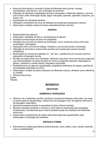 39 
 Busca de informações e consulta a fontes de diferentes tipos (jornais, revistas, enciclopédias, Internet etc.), com orientação do professor; 
 Utilização de diferentes modalidades de leitura adequadas a diferentes objetivos, como ler para revisar, obter informação rápida, seguir instruções, aprender, aprender a escrever, por prazer, etc.; 
 Socialização de indicações literárias. 
 Utilização e empréstimo de livros da biblioteca da escola para pesquisas e leituras. 
 Observação e análise coletiva de textos especialmente bem escritos. 
ESCRITA 
 Segmentação das palavras; 
 Destinatário, finalidade do texto e características do gênero; 
 Iniciação da estruturação do texto em parágrafos; 
 Utilização dos recursos do sistema de pontuação, como: maiúscula inicial, ponto final, exclamação, interrogação; 
 Separação entre os turnos do diálogo, mediante o uso de dois pontos e travessão; 
 Utilização de dicionário e outras fontes escritas (com ajuda) para resolver dúvidas ortográficas; 
 Minimização de marcas de oralidade (“e”, “daí” etc.), substituindo por recursos coesivos adequados à linguagem escrita; 
 Revisão do próprio texto com orientação, utilizando rascunhos como recurso para organizar sua intencionalidade na escrita levando em conta os seguintes aspectos: adequação ao gênero, coerência e coesão textual, ortografia e pontuação; 
 Estabelecimento de algumas regularidades ortográficas (inferência de regras), partindo de necessidades detectadas na turma; 
 Observação e análise de textos impressos de diferentes autores, utilizados como referência ou modelo. 
 Gêneros discursivos: 
Cartas; 
Fábulas. 
MATEMÁTICA 
OBJETIVOS 
NÚMEROS E OPERAÇÕES 
 Observar, ler e interpretar escritas numéricas, levantando hipóteses sobre elas, com base na observação de regularidades, utilizando-se da linguagem oral, de registros informais e da linguagem matemática; 
 Aprimorar progressivamente a capacidade de fazer cálculos mentais; 
 Resolver situações-problema e construir a partir delas os significados das operações fundamentais, considerando que o mesmo problema pode ser resolvido com diferentes raciocínios; 
 Desenvolver procedimentos de cálculo pela observação das regularidades, pela antecipação e verificação de resultados. 
ESPAÇO E FORMA 
 Reconhecer os sólidos geométricos tridimensionais, como: esfera, cone, cilindro, pirâmide, cubo e paralelepípedo;  