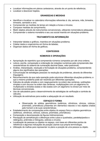 40 
 Localizar informações em planos cartesianos, através de um ponto de referência; 
 Localizar e descrever trajetos. 
GRANDEZAS E MEDIDAS 
 Identificar e localizar no calendário informações referentes à: dia, semana, mês, bimestre, trimestre, semestre e ano; 
 Compreender as medidas de tempo em relação a horas e minutos; 
 Comparar medidas de comprimento; 
 Medir objetos através de instrumentos convencionais, utilizando nomenclatura adequada; 
 Compreender o sistema monetário e seu uso social inserido em situações-problema. 
TRATAMENTO DA INFORMAÇÃO 
 Interpretar tabelas e gráficos, inseridos em situações-problema; 
 Coletar dados e organizá-los em forma de tabelas; 
 Organizar dados em forma de gráficos. 
CONTEÚDOS 
NÚMEROS E OPERAÇÕES 
 Apropriação de repertório que compreenda números compostos por até cinco ordens; 
 Leitura, escrita, comparação e ordenação de notações numéricas pela compreensão das características do sistema de numeração decimal (base, valor posicional); 
 Análise, interpretação, resolução e formulação de situações-problema, compreendendo alguns dos significados das operações; 
 Comunicação de estratégias pessoais na resolução de problemas, através de diferentes linguagens; 
 Reconhecimento de que cada operação pode solucionar diferentes situações-problema, e que o mesmo problema pode ser resolvido por diferentes operações; 
 Cálculos de adição simples e com reagrupamento na ordem das centenas, subtrações simples e com recurso na ordem das centenas, multiplicações com um algarismo no multiplicador e divisões exatas e não exatas com um algarismo no divisor por meio de técnicas convencionais. 
 Uso de calculadora para o desenvolvimento de estratégias de verificação e controle de cálculos; 
 Utilização de estimativas para avaliar a adequação de um resultado. 
ESPAÇO E FORMA 
 Observação de sólidos geométricos (esféricos, cilíndricos, cônicos, cúbicos, piramidais, prismáticos) presentes em elementos naturais e nos objetos criados pelo homem e de suas características; 
 Estabelecimento de comparações entre objetos do espaço físico e objetos geométricos (esféricos, cilíndricos, cônicos, cúbicos, piramidais, prismáticos); 
 Composição e decomposição de figuras tridimensionais; 
 Percepção de semelhanças e diferenças entre cubos e quadrados, paralelepípedos e retângulos, pirâmides e triângulos, esferas e círculos; 
 Localização de pessoas ou objetos no espaço, com base em diferentes pontos de referência e algumas indicações de posição usando sua própria terminologia. 
 Utilização de malhas para representar no plano a posição de uma pessoa ou objeto.  