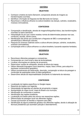42 
HISTÓRIA 
OBJETIVOS 
 Conhecer a história do bairro Demarchi, comparando através de imagens as transformações ocorridas; 
 Identificar a formação da freguesia de São Bernardo do Campo; 
 Reconhecer a influência africana na cultura brasileira nas danças, culinária, vocabulário, músicas e brincadeiras. 
CONTEÚDOS 
 Comparação e identificação, através de imagens/fotografias/vídeos, das transformações ocorridas no bairro Demarchi; 
 Interpretação do por que o bairro recebeu nomes de determinadas pessoas nas ruas, comércios, escolas, dentre outros; 
 Identificação das etnias que constituíram a freguesia de SBC e comparação das semelhanças e diferenças culturais; 
 Pesquisa em diversos materiais sobre a cultura africana (danças, culinária, vocabulário, músicas e brincadeiras); 
 Comparação entre a cultura africana e a cultura brasileira, buscando aspectos herdados; 
GEOGRAFIA 
OBJETIVOS 
 Reconhecer diferentes paisagens e compará-las; 
 Compreender em nível inicial a ideia de territorialidade; 
 Localizar informações em plantas de arruamento; 
 Desenvolver noções de cartografia, através da leitura de mapas; 
 Utilizar diferentes linguagens como desenhos, mapas, fotos e filmes, para adquirir e expressar conhecimento geográfico; 
 Utilizar procedimentos de observação, descrição, comparação na leitura da paisagem e construção de explicações sobre os fatos geográficos; 
 Desenvolver atitude de responsabilidade consciente no tratamento da natureza; 
CONTEÚDOS 
 Localização de trajetos específicos no Google mapas; 
 Desenhos de trajetos com legenda; 
 Interpretação de legendas em plantas de arruamento e mapas; 
 Apresentação do mapa mundi, mapa do Brasil e do município. 
 Identificação de continentes e oceanos; 
 Identificação das regiões brasileiras; 
 Localização do Estado pátrio dos alunos nas respectivas regiões; 
 Diferenciação da paisagem local nas diferentes regiões; 
 Causas que levaram as famílias a migrarem para SBC; 
 Identificação de alguns problemas gerados nas diferentes regiões, devido à utilização de técnicas predatórias que acarretam poluição e desmatamento. 
 