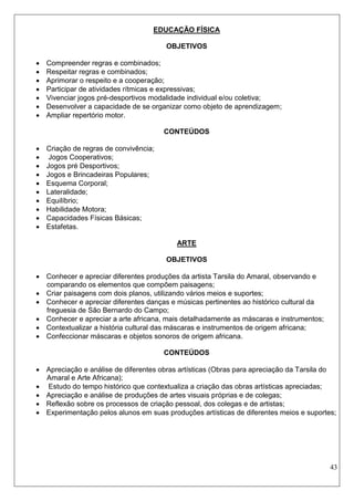 43 
EDUCAÇÃO FÍSICA 
OBJETIVOS 
 Compreender regras e combinados; 
 Respeitar regras e combinados; 
 Aprimorar o respeito e a cooperação; 
 Participar de atividades rítmicas e expressivas; 
 Vivenciar jogos pré-desportivos modalidade individual e/ou coletiva; 
 Desenvolver a capacidade de se organizar como objeto de aprendizagem; 
 Ampliar repertório motor. 
CONTEÚDOS 
 Criação de regras de convivência; 
 Jogos Cooperativos; 
 Jogos pré Desportivos; 
 Jogos e Brincadeiras Populares; 
 Esquema Corporal; 
 Lateralidade; 
 Equilíbrio; 
 Habilidade Motora; 
 Capacidades Físicas Básicas; 
 Estafetas. 
ARTE 
OBJETIVOS 
 Conhecer e apreciar diferentes produções da artista Tarsila do Amaral, observando e comparando os elementos que compõem paisagens; 
 Criar paisagens com dois planos, utilizando vários meios e suportes; 
 Conhecer e apreciar diferentes danças e músicas pertinentes ao histórico cultural da freguesia de São Bernardo do Campo; 
 Conhecer e apreciar a arte africana, mais detalhadamente as máscaras e instrumentos; 
 Contextualizar a história cultural das máscaras e instrumentos de origem africana; 
 Confeccionar máscaras e objetos sonoros de origem africana. 
CONTEÚDOS 
 Apreciação e análise de diferentes obras artísticas (Obras para apreciação da Tarsila do Amaral e Arte Africana); 
 Estudo do tempo histórico que contextualiza a criação das obras artísticas apreciadas; 
 Apreciação e análise de produções de artes visuais próprias e de colegas; 
 Reflexão sobre os processos de criação pessoal, dos colegas e de artistas; 
 Experimentação pelos alunos em suas produções artísticas de diferentes meios e suportes; 
 