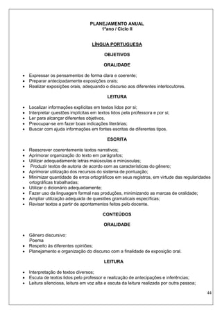 44 
PLANEJAMENTO ANUAL 
1ºano / Ciclo II 
LÍNGUA PORTUGUESA 
OBJETIVOS 
ORALIDADE 
 Expressar os pensamentos de forma clara e coerente; 
 Preparar antecipadamente exposições orais; 
 Realizar exposições orais, adequando o discurso aos diferentes interlocutores. 
LEITURA 
 Localizar informações explícitas em textos lidos por si; 
 Interpretar questões implícitas em textos lidos pela professora e por si; 
 Ler para alcançar diferentes objetivos. 
 Preocupar-se em fazer boas indicações literárias; 
 Buscar com ajuda informações em fontes escritas de diferentes tipos. 
ESCRITA 
 Reescrever coerentemente textos narrativos; 
 Aprimorar organização do texto em parágrafos; 
 Utilizar adequadamente letras maiúsculas e minúsculas; 
 Produzir textos de autoria de acordo com as características do gênero; 
 Aprimorar utilização dos recursos do sistema de pontuação; 
 Minimizar quantidade de erros ortográficos em seus registros, em virtude das regularidades ortográficas trabalhadas; 
 Utilizar o dicionário adequadamente; 
 Fazer uso da linguagem formal nas produções, minimizando as marcas de oralidade; 
 Ampliar utilização adequada de questões gramaticais específicas; 
 Revisar textos a partir de apontamentos feitos pelo docente. 
CONTEÚDOS 
ORALIDADE 
 Gênero discursivo: 
Poema 
 Respeito às diferentes opiniões; 
 Planejamento e organização do discurso com a finalidade de exposição oral. 
LEITURA 
 Interpretação de textos diversos; 
 Escuta de textos lidos pelo professor e realização de antecipações e inferências; 
 Leitura silenciosa, leitura em voz alta e escuta da leitura realizada por outra pessoa;  