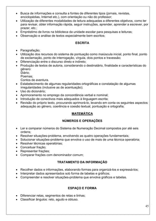 45 
 Busca de informações e consulta a fontes de diferentes tipos (jornais, revistas, enciclopédias, Internet etc.), com orientação ou não do professor; 
 Utilização de diferentes modalidades de leitura adequadas a diferentes objetivos, como ler para revisar, obter informação rápida, seguir instruções, aprender, aprender a escrever, por prazer, etc.; 
 Empréstimo de livros na biblioteca da unidade escolar para pesquisas e leituras; 
 Observação e análise de textos especialmente bem escritos; 
ESCRITA 
 Paragrafação; 
 Utilização dos recursos do sistema de pontuação como maiúscula inicial, ponto final, ponto de exclamação, ponto de interrogação, vírgula, dois pontos e travessão; 
 Diferenciação entre o discurso direto e indireto; 
 Produção de textos de autoria, considerando o destinatário, finalidade e características do gênero: 
Diário; 
Poemas; 
Contos de aventura. 
 Estabelecimento de algumas regularidades ortográficas e constatação de algumas irregularidades (inclusive as de acentuação); 
 Uso do dicionário; 
 Aprimoramento no emprego da concordância verbal e nominal; 
 Introdução de conectivos mais adequados à linguagem escrita; 
 Revisão do próprio texto, procurando aprimorá-lo, levando em conta os seguintes aspectos: adequação ao gênero, coerência e coesão textual, pontuação e ortografia; 
MATEMÁTICA 
NÚMEROS E OPERAÇÕES 
 Ler e comparar números do Sistema de Numeração Decimal compostos por até seis ordens; 
 Resolver situações-problema, envolvendo as quatro operações fundamentais; 
 Solucionar situações-problema que envolva o uso de mais de uma técnica operatória; 
 Resolver técnicas operatórias; 
 Conceituar fração; 
 Representar frações; 
 Comparar frações com denominador comum; 
TRATAMENTO DA INFORMAÇÃO 
 Recolher dados e informações, elaborando formas para organizá-los e expressá-los; 
 Interpretar dados apresentados sob forma de tabelas e gráficos; 
 Compreender e resolver situações-problema que envolva gráficos e tabelas. 
ESPAÇO E FORMA 
 Diferenciar retas, segmentos de retas e linhas; 
 Classificar ângulos: reto, agudo e obtuso.  
