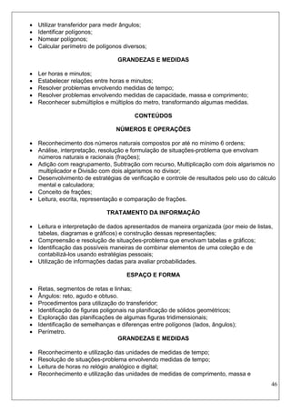 46 
 Utilizar transferidor para medir ângulos; 
 Identificar polígonos; 
 Nomear polígonos; 
 Calcular perímetro de polígonos diversos; 
GRANDEZAS E MEDIDAS 
 Ler horas e minutos; 
 Estabelecer relações entre horas e minutos; 
 Resolver problemas envolvendo medidas de tempo; 
 Resolver problemas envolvendo medidas de capacidade, massa e comprimento; 
 Reconhecer submúltiplos e múltiplos do metro, transformando algumas medidas. 
CONTEÚDOS 
NÚMEROS E OPERAÇÕES 
 Reconhecimento dos números naturais compostos por até no mínimo 6 ordens; 
 Análise, interpretação, resolução e formulação de situações-problema que envolvam números naturais e racionais (frações); 
 Adição com reagrupamento, Subtração com recurso, Multiplicação com dois algarismos no multiplicador e Divisão com dois algarismos no divisor; 
 Desenvolvimento de estratégias de verificação e controle de resultados pelo uso do cálculo mental e calculadora; 
 Conceito de frações; 
 Leitura, escrita, representação e comparação de frações. 
TRATAMENTO DA INFORMAÇÃO 
 Leitura e interpretação de dados apresentados de maneira organizada (por meio de listas, tabelas, diagramas e gráficos) e construção dessas representações; 
 Compreensão e resolução de situações-problema que envolvam tabelas e gráficos; 
 Identificação das possíveis maneiras de combinar elementos de uma coleção e de contabilizá-los usando estratégias pessoais; 
 Utilização de informações dadas para avaliar probabilidades. 
ESPAÇO E FORMA 
 Retas, segmentos de retas e linhas; 
 Ângulos: reto, agudo e obtuso. 
 Procedimentos para utilização do transferidor; 
 Identificação de figuras poligonais na planificação de sólidos geométricos; 
 Exploração das planificações de algumas figuras tridimensionais; 
 Identificação de semelhanças e diferenças entre polígonos (lados, ângulos); 
 Perímetro. 
GRANDEZAS E MEDIDAS 
 Reconhecimento e utilização das unidades de medidas de tempo; 
 Resolução de situações-problema envolvendo medidas de tempo; 
 Leitura de horas no relógio analógico e digital; 
 Reconhecimento e utilização das unidades de medidas de comprimento, massa e  