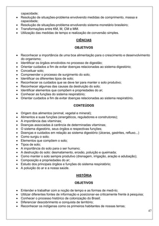 47 
capacidade; 
 Resolução de situações-problema envolvendo medidas de comprimento, massa e capacidade; 
 Resolução de situações-problema envolvendo sistema monetário brasileiro; 
 Transformações entre KM, M, CM e MM. 
 Utilização das medidas de tempo e realização de conversão simples. 
CIÊNCIAS 
OBJETIVOS 
 Reconhecer a importância de uma boa alimentação para o crescimento e desenvolvimento do organismo; 
 Identificar os órgãos envolvidos no processo de digestão; 
 Orientar cuidados a fim de evitar doenças relacionadas ao sistema digestório; 
 Conceituar solo; 
 Compreender o processo de surgimento do solo; 
 Identificar os diferentes tipos de solo; 
 Reconhecer os cuidados que se deve ter para manter o solo produtivo; 
 Reconhecer algumas das causas da destruição do solo; 
 Identificar elementos que compõem e propriedades do ar; 
 Conhecer as funções do sistema respiratório; 
 Orientar cuidados a fim de evitar doenças relacionadas ao sistema respiratório. 
CONTEÚDOS 
 Origem dos alimentos (animal, vegetal e mineral); 
 Alimentos e suas funções (energéticos, reguladores e construtores); 
 A importância das vitaminas; 
 Doenças associadas à carência de determinadas vitaminas; 
 O sistema digestório, seus órgãos e respectivas funções; 
 Doenças e cuidados em relação ao sistema digestório (úlceras, gastrites, refluxo...) 
 Como surgiu o solo; 
 Elementos que compõem o solo; 
 Tipos de solo; 
 A importância do solo para o ser humano; 
 A destruição do solo: desmatamento, erosão, poluição e queimada; 
 Como manter o solo sempre produtivo (drenagem, irrigação, aração e adubação); 
 Composição e propriedades do ar; 
 Estudo dos principais órgãos e funções do sistema respiratório; 
 A poluição do ar e a nossa saúde. 
HISTÓRIA 
OBJETIVOS 
 Entender e trabalhar com a noção de tempo e as formas de medi-lo; 
 Utilizar diferentes fontes de informação e posicionar-se criticamente frente à pesquisa; 
 Conhecer o processo histórico de colonização do Brasil; 
 Diferenciar descobrimento e conquista de território; 
 Reconhecer os indígenas como os primeiros habitantes de nossas terras;  