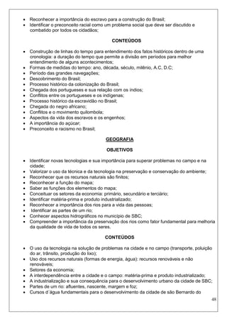 48 
 Reconhecer a importância do escravo para a construção do Brasil; 
 Identificar o preconceito racial como um problema social que deve ser discutido e combatido por todos os cidadãos; 
CONTEÚDOS 
 Construção de linhas do tempo para entendimento dos fatos históricos dentro de uma cronologia: a duração do tempo que permite a divisão em períodos para melhor entendimento de alguns acontecimentos; 
 Formas de medidas do tempo: ano, década, século, milênio, A.C, D.C; 
 Período das grandes navegações; 
 Descobrimento do Brasil; 
 Processo histórico da colonização do Brasil; 
 Chegada dos portugueses e sua relação com os índios; 
 Conflitos entre os portugueses e os indígenas; 
 Processo histórico da escravidão no Brasil; 
 Chegada do negro africano; 
 Conflitos e o movimento quilombola; 
 Aspectos da vida dos escravos e os engenhos; 
 A importância do açúcar; 
 Preconceito e racismo no Brasil; 
GEOGRAFIA 
OBJETIVOS 
 Identificar novas tecnologias e sua importância para superar problemas no campo e na cidade; 
 Valorizar o uso da técnica e da tecnologia na preservação e conservação do ambiente; 
 Reconhecer que os recursos naturais são finitos; 
 Reconhecer a função do mapa; 
 Saber as funções dos elementos do mapa; 
 Conceituar os setores da economia: primário, secundário e terciário; 
 Identificar matéria-prima e produto industrializado; 
 Reconhecer a importância dos rios para a vida das pessoas; 
 Identificar as partes de um rio; 
 Conhecer aspectos hidrográficos no município de SBC; 
 Compreender a importância da preservação dos rios como fator fundamental para melhoria da qualidade de vida de todos os seres. 
CONTEÚDOS 
 O uso da tecnologia na solução de problemas na cidade e no campo (transporte, poluição do ar, trânsito, produção do lixo); 
 Uso dos recursos naturais (formas de energia, água): recursos renováveis e não renováveis; 
 Setores da economia; 
 A interdependência entre a cidade e o campo: matéria-prima e produto industrializado; 
 A industrialização e sua consequência para o desenvolvimento urbano da cidade de SBC; 
 Partes de um rio: afluentes, nascente, margem e foz; 
 Cursos d´água fundamentais para o desenvolvimento da cidade de são Bernardo do  