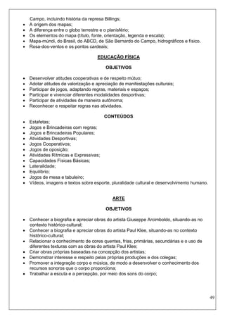49 
Campo, incluindo história da represa Billings; 
 A origem dos mapas; 
 A diferença entre o globo terrestre e o planisfério; 
 Os elementos do mapa (título, fonte, orientação, legenda e escala); 
 Mapa-múndi, do Brasil, do ABCD, de São Bernardo do Campo, hidrográficos e físico. 
 Rosa-dos-ventos e os pontos cardeais; 
EDUCAÇÃO FÍSICA 
OBJETIVOS 
 Desenvolver atitudes cooperativas e de respeito mútuo; 
 Adotar atitudes de valorização e apreciação de manifestações culturais; 
 Participar de jogos, adaptando regras, materiais e espaços; 
 Participar e vivenciar diferentes modalidades desportivas; 
 Participar de atividades de maneira autônoma; 
 Reconhecer e respeitar regras nas atividades. 
CONTEÚDOS 
 Estafetas; 
 Jogos e Brincadeiras com regras; 
 Jogos e Brincadeiras Populares; 
 Atividades Desportivas; 
 Jogos Cooperativos; 
 Jogos de oposição; 
 Atividades Rítmicas e Expressivas; 
 Capacidades Físicas Básicas; 
 Lateralidade; 
 Equilíbrio; 
 Jogos de mesa e tabuleiro; 
 Vídeos, imagens e textos sobre esporte, pluralidade cultural e desenvolvimento humano. 
ARTE 
OBJETIVOS 
 Conhecer a biografia e apreciar obras do artista Giuseppe Arcimboldo, situando-as no contexto histórico-cultural; 
 Conhecer a biografia e apreciar obras do artista Paul Klee, situando-as no contexto histórico-cultural; 
 Relacionar o conhecimento de cores quentes, frias, primárias, secundárias e o uso de diferentes texturas com as obras do artista Paul Klee; 
 Criar obras próprias baseadas na concepção dos artistas; 
 Demonstrar interesse e respeito pelas próprias produções e dos colegas; 
 Promover a integração corpo e música, de modo a desenvolver o conhecimento dos recursos sonoros que o corpo proporciona; 
 Trabalhar a escuta e a percepção, por meio dos sons do corpo; 
 