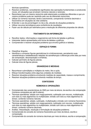 52 
técnicas operatórias; 
 Resolver problemas, consolidando significados das operações fundamentais e construindo novos, em situações que envolvam números naturais e racionais; 
 Reconhecer que um mesmo raciocínio está relacionado a problemas diferentes e que um mesmo problema pode ser resolvido pelo uso de diferentes raciocínios; 
 Utilizar os números racionais, lendo e escrevendo, comparando números decimais e fracionários em situações da vida cotidiana; 
 Entender o uso da porcentagem no dia a dia, através de situações-problema; 
 Utilizar recursos tecnológicos para conferência de resultados; 
 Fazer uso de cálculo por estimativa para a resolução de diferentes propostas de cálculo. 
TRATAMENTO DA INFORMAÇÃO 
 Recolher dados, informações e organizá-los sob forma de tabelas e gráficos; 
 Interpretar dados apresentados sob forma de tabelas e gráficos; 
 Compreender e resolver situações-problema que envolva gráficos e tabelas; 
ESPAÇO E FORMA 
 Classificar ângulos; 
 Identificar e comparar figuras geométricas bi e tridimensionais, percebendo suas características e estabelecendo relações de semelhanças e diferenças entre elas por meio de composição, decomposição e simetrias; 
 Calcular perímetro de figuras planas; 
 Calcular área de figuras planas; 
GRANDEZAS E MEDIDAS 
 Reconhecer submúltiplos e múltiplos do metro, litro e quilo; 
 Efetuar transformações entre algumas unidades de medidas; 
 Resolver situações-problema envolvendo medidas de capacidade, massa e comprimento; 
 Resolver situações-problema envolvendo medidas de tempo. 
CONTEÚDOS 
NÚMEROS E OPERAÇÕES 
 Compreensão das características do SND por meio da leitura, da escrita e da comparação (números compostos por até 9 ordens); 
 Técnicas operatórias: adição com reagrupamento, subtração com recurso, multiplicação com dois ou mais algarismos no multiplicador; divisão com dois ou mais algarismos no divisor, contendo números naturais; 
 Técnicas operatórias: adição, subtração, multiplicação e divisão com números fracionários; 
 Técnicas operatórias: adição com reagrupamento, subtração com recurso, multiplicação com dois ou mais algarismos no multiplicador; divisão com dois ou mais algarismos no divisor, contendo números decimais; 
 Análise, interpretação, resolução e formulação de situações-problema; 
 Compreensão do conceito de números fracionários por meio da leitura, escrita e comparação; 
 Compreensão do conceito de números decimais por meio da leitura, escrita e comparação;  