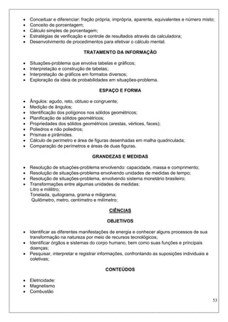 53 
 Conceituar e diferenciar: fração própria, imprópria, aparente, equivalentes e número misto; 
 Conceito de porcentagem; 
 Cálculo simples de porcentagem; 
 Estratégias de verificação e controle de resultados através da calculadora; 
 Desenvolvimento de procedimentos para efetivar o cálculo mental. 
TRATAMENTO DA INFORMAÇÃO 
 Situações-problema que envolva tabelas e gráficos; 
 Interpretação e construção de tabelas; 
 Interpretação de gráficos em formatos diversos; 
 Exploração da ideia de probabilidades em situações-problema. 
ESPAÇO E FORMA 
 Ângulos: agudo, reto, obtuso e congruente; 
 Medição de ângulos; 
 Identificação dos polígonos nos sólidos geométricos; 
 Planificação de sólidos geométricos; 
 Propriedades dos sólidos geométricos (arestas, vértices, faces); 
 Poliedros e não poliedros; 
 Prismas e pirâmides. 
 Cálculo de perímetro e área de figuras desenhadas em malha quadriculada; 
 Comparação de perímetros e áreas de duas figuras. 
GRANDEZAS E MEDIDAS 
 Resolução de situações-problema envolvendo: capacidade, massa e comprimento; 
 Resolução de situações-problema envolvendo unidades de medidas de tempo; 
 Resolução de situações-problema, envolvendo sistema monetário brasileiro; 
 Transformações entre algumas unidades de medidas: 
Litro e mililitro; 
Tonelada, quilograma, grama e miligrama; 
Quilômetro, metro, centímetro e milímetro; 
CIÊNCIAS 
OBJETIVOS 
 Identificar as diferentes manifestações de energia e conhecer alguns processos de sua transformação na natureza por meio de recursos tecnológicos; 
 Identificar órgãos e sistemas do corpo humano, bem como suas funções e principais doenças; 
 Pesquisar, interpretar e registrar informações, confrontando as suposições individuais e coletivas; 
CONTEÚDOS 
 Eletricidade: 
 Magnetismo 
 Combustão  