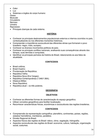 54 
 Calor 
 Luz 
 Sistemas e órgãos do corpo humano: 
Ósseo 
Muscular 
Circulatório 
Nervoso 
Urinário 
Reprodutor. 
 Principais doenças de cada sistema. 
HISTÓRIA 
 Conhecer os principais deslocamentos populacionais externos e internos ocorridos no país, contextualizando-os nos diferentes momentos históricos; 
 Compreender a importância sociocultural das diferentes etnias que formaram o povo brasileiro: negro, índio, europeu; 
 Conhecer os diversos movimentos políticos do país; 
 Conhecer os principais conflitos nacionais, analisando suas consequências através dos tempos, suas derrotas e conquistas; 
 Identificar os principais períodos da história do Brasil, relacionando-os aos fatos da atualidade. 
CONTEÚDOS 
 Brasil colônia; 
 Brasil Império; 
 Proclamação da República; 
 República Velha; 
 República Nova (Era Vargas); 
 República Contemporânea (1.946/1.964); 
 Ditadura Militar; 
 Nova República; 
 República atual – os três poderes. 
GEOGRAFIA 
OBJETIVOS 
 Conhecer as diferentes formas de caracterização do espaço geográfico; 
 Utilizar conceitos geográficos para facilitar localização; 
 Reconhecer características físicas, econômicas e socioculturais das regiões brasileiras. 
CONTEÚDOS 
 Compreensão da representação cartográfica: planisfério, continentes, países, regiões, estados/ hemisférios, meridianos, paralelos; 
 Divisão Regional do Brasil; 
 Aspectos físicos das regiões do Brasil: relevo, clima, vegetação, hidrografia; 
 Aspectos socioculturais das regiões do Brasil: economia, cultura, habitação, organização social, costumes.  