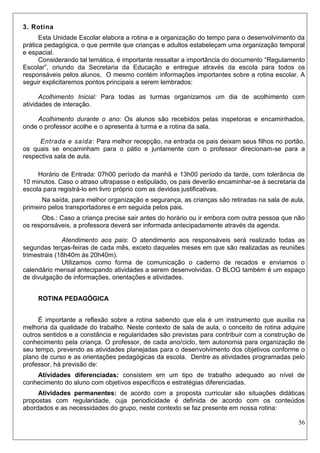 56 
3. Rotina 
Esta Unidade Escolar elabora a rotina e a organização do tempo para o desenvolvimento da prática pedagógica, o que permite que crianças e adultos estabeleçam uma organização temporal e espacial. 
Considerando tal temática, é importante ressaltar a importância do documento “Regulamento Escolar”, oriundo da Secretaria da Educação e entregue através da escola para todos os responsáveis pelos alunos. O mesmo contém informações importantes sobre a rotina escolar. A seguir explicitaremos pontos principais a serem lembrados: 
Acolhimento Inicial: Para todas as turmas organizamos um dia de acolhimento com atividades de interação. 
Acolhimento durante o ano: Os alunos são recebidos pelas inspetoras e encaminhados, onde o professor acolhe e o apresenta à turma e a rotina da sala. 
Entrada e saída: Para melhor recepção, na entrada os pais deixam seus filhos no portão, os quais se encaminham para o pátio e juntamente com o professor direcionam-se para a respectiva sala de aula. 
Horário de Entrada: 07h00 período da manhã e 13h00 período da tarde, com tolerância de 10 minutos. Caso o atraso ultrapasse o estipulado, os pais deverão encaminhar-se à secretaria da escola para registrá-lo em livro próprio com as devidas justificativas. 
Na saída, para melhor organização e segurança, as crianças são retiradas na sala de aula, primeiro pelos transportadores e em seguida pelos pais. 
Obs.: Caso a criança precise sair antes do horário ou ir embora com outra pessoa que não os responsáveis, a professora deverá ser informada antecipadamente através da agenda. 
Atendimento aos pais: O atendimento aos responsáveis será realizado todas as segundas terças-feiras de cada mês, exceto daqueles meses em que são realizadas as reuniões trimestrais (18h40m às 20h40m). 
Utilizamos como forma de comunicação o caderno de recados e enviamos o calendário mensal antecipando atividades a serem desenvolvidas. O BLOG também é um espaço de divulgação de informações, orientações e atividades. 
ROTINA PEDAGÓGICA 
É importante a reflexão sobre a rotina sabendo que ela é um instrumento que auxilia na melhoria da qualidade do trabalho. Neste contexto de sala de aula, o conceito de rotina adquire outros sentidos e a constância e regularidades são previstas para contribuir com a construção de conhecimento pela criança. O professor, de cada ano/ciclo, tem autonomia para organização de seu tempo, prevendo as atividades planejadas para o desenvolvimento dos objetivos conforme o plano de curso e as orientações pedagógicas da escola. Dentre as atividades programadas pelo professor, há previsão de: 
Atividades diferenciadas: consistem em um tipo de trabalho adequado ao nível de conhecimento do aluno com objetivos específicos e estratégias diferenciadas. 
Atividades permanentes: de acordo com a proposta curricular são situações didáticas propostas com regularidade, cuja periodicidade é definida de acordo com os conteúdos abordados e as necessidades do grupo, neste contexto se faz presente em nossa rotina:  