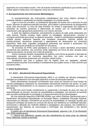 59 
segmentos da comunidade escolar, a fim de levantar indicadores significativos que servirão para nortear ações e metas para o ano seguinte, tornar-se-á imprescindível. 
5. Acompanhamento dos Instrumentos Metodológicos 
O acompanhamento dos instrumentos metodológicos tem como objetivo principal a constante reflexão e qualificação do trabalho pedagógico na unidade escolar. 
Logo no início do ano letivo, os professores agrupados de acordo com o ano/ciclo no qual atuam, retomam os objetivos/conteúdos previstos, para análise e aprimoramento do planejamento anual. Este documento, no início de cada trimestre, irá nortear a organização dos objetivos e conteúdos de maneira pertinente e diferenciada de acordo com as necessidades que caracterizam cada agrupamento pertencente a um mesmo ano/ciclo. 
A partir dos objetivos trimestrais, semanalmente os planos de ação serão elaborados por cada docente. Estarão contidas neste registro as estratégias, agrupamentos, recursos e consignas pertinentes para atingir os objetivos propostos. Caberá a coordenadora pedagógica da unidade escolar, selecionar aspectos que considerar necessário, inferindo através de questionamentos, devolutivas presenciais e agendamento de observações em momentos específicos. Além disto, sugestões pedagógicas pertinentes que venham a acrescentar nos futuros planejamentos poderão ser acrescidas em tais planos. 
Os encontros de HTPC serão planejados e os temas a serem abordados comunicados previamente aos docentes. Tais encontros serão registrados em forma de atas, lavradas pelos próprios educadores, de acordo com a lista de presença. 
Outros momentos também necessitarão de registros como forma de garantir a retomada de informações relevantes em momentos específicos, tais como: conversa com pais ou responsáveis, devolutivas presenciais com docentes, dentre outros. 
Acreditamos que todo e qualquer tipo de registro deva ser resgatado, utilizado posteriormente buscando funcionalidade e embasamento para ações futuras. É este caminho que buscamos trilhar... 
6. Ações Suplementares 
6.1. A.E.E. - Atendimento Educacional Especializado 
O Atendimento Educacional Especializado (AEE) é um trabalho de natureza pedagógica realizado por professores com formação específica na área da Educação Especial. 
Esses atendimentos acontecem normalmente duas vezes por semana em local dotado de recursos pedagógicos adequados às necessidades educacionais especiais dos alunos, os quais são atendidos individualmente ou em pequenos grupos, conforme a necessidade que cada um apresenta. 
O AEE tem como função complementar ou suplementar a formação do aluno por meio da disponibilização de serviços, recursos de acessibilidade e estratégias, que eliminem as barreiras para sua plena participação na sociedade e no desenvolvimento de sua aprendizagem. 
Há uma resolução específica (CNE/CBB 4/2009), que institui Diretrizes Operacionais para o Atendimento Educacional Especializado na Educação Básica, modalidade Educação Especial, relacionadas por definição. Consideram-se recursos de acessibilidade na educação aqueles que asseguram condições de acesso ao currículo dos alunos com deficiência ou mobilidade reduzida, promovendo a utilização dos materiais didáticos e pedagógicos, dos espaços, dos mobiliários e equipamentos, dos sistemas de comunicação e informação, dos transportes e dos demais serviços (Artigo 2º). 
O público alvo do Atendimento Educacional Especializado, segundo o Art. 4º da Resolução nº4 / 2009 constitui-se em: 
I – Alunos com deficiência: aqueles que têm impedimentos de longo prazo de natureza física, intelectual, mental ou sensorial.  