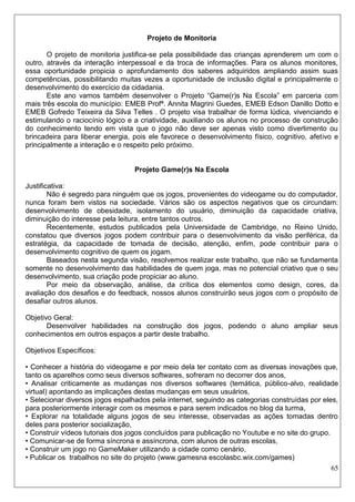 65 
Projeto de Monitoria 
O projeto de monitoria justifica-se pela possibilidade das crianças aprenderem um com o outro, através da interação interpessoal e da troca de informações. Para os alunos monitores, essa oportunidade propicia o aprofundamento dos saberes adquiridos ampliando assim suas competências, possibilitando muitas vezes a oportunidade de inclusão digital e principalmente o desenvolvimento do exercício da cidadania. 
Este ano vamos também desenvolver o Projeto “Game(r)s Na Escola” em parceria com mais três escola do município: EMEB Profª. Annita Magrini Guedes, EMEB Edson Danillo Dotto e EMEB Gofredo Teixeira da Silva Telles . O projeto visa trabalhar de forma lúdica, vivenciando e estimulando o raciocínio lógico e a criatividade, auxiliando os alunos no processo de construção do conhecimento tendo em vista que o jogo não deve ser apenas visto como divertimento ou brincadeira para liberar energia, pois ele favorece o desenvolvimento físico, cognitivo, afetivo e principalmente a interação e o respeito pelo próximo. 
Projeto Game(r)s Na Escola 
Justificativa: 
Não é segredo para ninguém que os jogos, provenientes do videogame ou do computador, nunca foram bem vistos na sociedade. Vários são os aspectos negativos que os circundam: desenvolvimento de obesidade, isolamento do usuário, diminuição da capacidade criativa, diminuição do interesse pela leitura, entre tantos outros. 
Recentemente, estudos publicados pela Universidade de Cambridge, no Reino Unido, constatou que diversos jogos podem contribuir para o desenvolvimento da visão periférica, da estratégia, da capacidade de tomada de decisão, atenção, enfim, pode contribuir para o desenvolvimento cognitivo de quem os jogam. 
Baseados nesta segunda visão, resolvemos realizar este trabalho, que não se fundamenta somente no desenvolvimento das habilidades de quem joga, mas no potencial criativo que o seu desenvolvimento, sua criação pode propiciar ao aluno. 
Por meio da observação, análise, da crítica dos elementos como design, cores, da avaliação dos desafios e do feedback, nossos alunos construirão seus jogos com o propósito de desafiar outros alunos. 
Objetivo Geral: 
Desenvolver habilidades na construção dos jogos, podendo o aluno ampliar seus conhecimentos em outros espaços a partir deste trabalho. 
Objetivos Específicos: 
• Conhecer a história do videogame e por meio dela ter contato com as diversas inovações que, tanto os aparelhos como seus diversos softwares, sofreram no decorrer dos anos, 
• Analisar criticamente as mudanças nos diversos softwares (temática, público-alvo, realidade virtual) apontando as implicações destas mudanças em seus usuários, 
• Selecionar diversos jogos espalhados pela internet, seguindo as categorias construídas por eles, para posteriormente interagir com os mesmos e para serem indicados no blog da turma, 
• Explorar na totalidade alguns jogos de seu interesse, observadas as ações tomadas dentro deles para posterior socialização, 
• Construir vídeos tutoriais dos jogos concluídos para publicação no Youtube e no site do grupo. 
• Comunicar-se de forma síncrona e assíncrona, com alunos de outras escolas, 
• Construir um jogo no GameMaker utilizando a cidade como cenário, 
• Publicar os trabalhos no site do projeto (www.gamesna escolasbc.wix.com/games)  