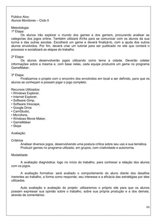 66 
Público Alvo: 
Alunos Monitores – Ciclo II 
Metodologia: 
1ª Etapa: 
Os alunos irão explorar o mundo dos games e dos gamers, procurando analisar as categorias dos jogos online. Também utilizará AVAs para se comunicar com os alunos da sua turma e das outras escolas. Escolherá um game e deverá finalizá-lo, com a ajuda dos outros alunos envolvidos. Por fim, deverá criar um tutorial para ser publicado no site que contará o processo e socializará as etapas do trabalho. 
2ª Etapa: 
Os alunos desenvolverão jogos utilizando como tema a cidade. Deverão coletar informações sobre a mesma e, com base nelas, cada equipe produzirá um game no programa GameMaker. 
3ª Etapa: 
Finalizamos o projeto com o encontro dos envolvidos em local a ser definido, para que os alunos se conheçam e possam jogar o jogo completo. 
Recursos Utilizados: 
• Windows Explorer, 
• Internet Explorer, 
• Software Gimp, 
• Software Inkscape, 
• Google Drive 
• CamStudio, 
• Microfone, 
• Windows Movie Maker, 
• GameMaker 
• Skipe 
Avaliação: 
Critérios 
Analisar diversos jogos, desenvolvendo uma postura crítica sobre seu uso e sua temática. 
Produzir games no programa utilizado, em grupos, com criatividade e autonomia. 
Modalidade 
A avaliação diagnóstica: logo no início do trabalho, para conhecer a relação dos alunos com os jogos. 
A avaliação formativa: será avaliado o comportamento do aluno diante dos desafios inerentes ao trabalho, a forma como responde, seu interesse e a eficácia das estratégias por eles utilizadas. 
Auto avaliação e avaliação do projeto: utilizaremos o próprio site para que os alunos possam expressar sua opinião sobre o trabalho, sobre sua própria produção e a dos demais, através de comentários. 
 