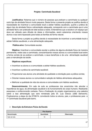 67 
Projeto: Caminhada Saudável 
Justificativa: Notamos que o número de pessoas que praticam a caminhada ou qualquer outro tipo de atividade física é muito pequena. Desta forma o presente projeto se justifica devido à necessidade de incentivar a comunidade local a adotar hábitos saudáveis, quanto a prática de algum tipo de atividade física e alimentação adequada, começando com a caminhada que é uma atividade fácil a ser praticada de total acesso a todos. Entendemos que a escola é um espaço que deve ser utilizado para difusão de ideias e informações, assim estaremos orientando nossos alunos e isso será repassado para todas as famílias de forma natural. 
Desta forma o projeto se justifica devido à necessidade de incentivar a comunidade local a adotar hábitos saudáveis, e uma alimentação adequada. 
Público-alvo: Comunidade escolar. 
Objetivo: Incentivar a comunidade escolar a prática de alguma atividade física de maneira permanente, neste caso a caminhada, conscientizando nossos alunos e a comunidade local sobre a forma correta de se praticar a caminhada, e seus benefícios e de uma alimentação saudável para a manutenção da saúde. 
Objetivos específicos: 
 Incentivar os alunos e a comunidade a adotar hábitos saudáveis; 
 Incentivar a prática da caminhada saudável; 
 Proporcionar aos alunos uma atividade de qualidade e orientação para a prática correta; 
 Orientar nossos alunos e a comunidade à adoção de hábitos alimentares adequados; 
 Melhorar a qualidade de vida dos alunos e comunidades com hábitos saudáveis; 
Desenvolvimento: Em sala de aula as professoras dos anos/ciclos irão abordar a importância da agua, da alimentação saudável e do funcionamento do corpo humano. Realizarão pesquisas e confeccionarão cartazes. Para a finalização do projeto organizaremos uma palestra sobre a boa alimentação que será ministrada pelo Dr. Luiz Grecco (UBS Demarchi). Finalizaremos a etapa do dia 07/06/14, convidando todos os alunos, pais, e professores para a 1ª Caminhada Saudável pelo bairro. 
 Descrição da Estrutura Física da Escola 
Piso Superior 
Denominação 
Quantidade 
Observação 
Sala de Aula 
10 
 