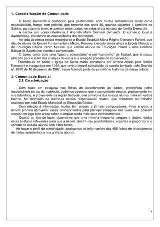 8 
1. Caracterização da Comunidade 
O bairro Demarchi é conhecido pela gastronomia, com muitos restaurantes tendo como especialidade, frango com polenta, que remonta dos anos 40, quando viajantes a caminho de Santos, paravam no bairro e comiam estes pratos, servidos ainda na casa da família Demarchi. 
A escola tem como referência à Avenida Maria Servidei Demarchi. O comércio local é diversificado, atendendo às necessidades dos moradores. 
Ao lado da nossa escola encontra-se a Escola Estadual Maria Regina Demarchi Fanani, que atende alunos de Ensino Fundamental e Médio. Próximo à escola temos ainda a Escola Municipal de Educação Básica Pedro Morassi que atende alunos de Educação Infantil e uma Unidade Básica de Saúde que atende a comunidade. 
O bairro conta com uma “quadra comunitária” e um “campinho” de futebol, que é pouco utilizado para o lazer das crianças devido a sua situação precária de conservação. 
Encontra-se no bairro a Igreja de Santa Maria, construída em terreno doado pela família Demarchi e inaugurada em 1954, que teve o imóvel constituído da capela tombada pelo Decreto nº. 8679 de 16 de janeiro de 1987, assim fazendo parte do patrimônio histórico da nossa cidade. 
2. Comunidade Escolar 
2.1. Caracterização 
Com base em pesquisa nas fichas de levantamento de dados, preenchida pelos responsáveis no ato da matrícula, podemos observar que a comunidade escolar, praticamente em sua totalidade, é proveniente da região Sudeste, que a maioria dos nossos alunos mora em outros bairros. No momento da matricula muitos responsáveis relatam que acreditam no trabalho realizado por esta Escola Municipal de Educação Básica. 
Com relação à informação, muitos têm acesso a jornais, computadores, livros e gibis, a escola procura aproveitar esses conhecimentos para planejar situações nas quais eles possam colocar em jogo todo o seu saber e ampliar ainda mais seus conhecimentos. 
Quanto ao tipo de lazer, observa-se que uma minoria frequenta parques e clubes, dados estes bastante relevantes para que a escola, dentro das possibilidades, organize e proporcione o contato de nossos alunos com estes locais. 
Ao traçar o perfil da comunidade, analisamos as informações das 455 fichas de levantamento de dados apresentados nos gráficos abaixo:  