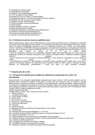 01 computador na sala da direção.
04 computadores na secretaria;
01 notebook para coordenação pedagógica;
04 TV 47’ nas salas do Ensino Médio;
04 Aparelhos de som nas salas do do Ensino Médio;
01 computador da sala do 1º ano do Ensino Médio para aluno especial;
04 Prateleiras tipo rak nas salas do Ensino Médio;
01 bebedouro na sala dos professores;
01 Conjunto estofado na sala dos professores;
01 Globo terrestre;
20 mapas geográfico, histórico e científico;
03 Mesas para jogos Dama e Xadrez;
02 computadores desktop na Sala de Recursos Multifuncional;
03 notebook na Sala de recursos Multifuncional;
02 impressoras na Sala de Recursos Multifuncional.
01 Scanner na Sala de Recursos Multifuncional.
6.6 - Existência de sala de recursos multifuncional.
Nesta Unidade Escolar desde o ano de 2002 ofertamos a Sala de Recursos Multifuncional. Foi adequado um ambiente
em parceria com a Associação de Pais e Mestres, uma sala especial contendo uma mesa grande com 6 (seis) lugares,
todos com assentos almofadados, aparelho de som, ar condicionado adquirido com o PDDE, dois computadores,
scanner, impressora via MEC/SED vários jogos pedagógicos. Os docentes com graduação e pós-graduação específica
para lidar com a clientela do ensino fundamental do 1º ao 5º ano. E um professor de Língua Portuguesa e um de
Matemática para atender os alunos do 6º ao 9º ano e Ensino Médio.
A oferta do atendimento a alunos com necessidades especiais (NEE) neste estabelecimento de ensino prevê sua
organização conforme as diretrizes operacionais para o NEE na Educação Básica, modalidade educação especial,
conforme elencada abaixo:
- Para a frequência em sala de recursos multifuncionais(SRM), o aluno deverá ser matriculado no ensino regular da
própria escola ou de outra;
- Os profissionais que atuarão no NEE deverão ter formação inicial ou específica que o habilite para o exercício da
docência na Educação Especial. Os profissionais serão: docente do NEE em SRM, tradutor e intérprete de língua
brasileira de sinais(Libras), guia-intérprete e outros que atuem no apoio (professor itinerante).
7 - Organização da escola
7.a - Proposta de trabalho para medidas de melhoria da organização da escola e do
desempenho
Nossa proposta é de assegurar aprendizagem adequada para nossos alunos e ainda executar projetos que são
propostos pela Secretaria de Estado de Educação. Contudo para que tenhamos exito no trabalho e garantir
desenvolvimento e preparo da cidadania, convivência social, qualificar para o mercado de trabalho e desenvolver ações
que estimulem o protagonismo do educando. Contribuir na formação cultural, ética, política, técnica, científica, artística e
democrática dos estudantes. Desta forma a escola estará realizando projetos e ações para 2015: ProEMI/Ensino Médio
Inovador, PDDE, projetos e programas da escola.
Projetos oferecidos pela SED:
Ginástica Rítmica, Xadrez, Judô, Trânsito na Escola e Proerd.
I –- Oficinas de leitura
II - – Laboratório de redação
III –- Sarau literário e cultural
IV - Dia “D” leitura
V - Jornal online e impresso
VI - Gincana de Língua Portuguesa
VII - Gincana de matemática
VIII - Simulado
IX -– Show da química
X - Realização de pesquisa científica para apresentação na feira cultural.
XI -– Feira Cultural
XII - Atividades lúdicas com jogos pedagógicos - 1º ao 5º ano
XIII - Exposição de textos literários, redações, poesias e produções de folders– 6º ao 9º
XIV- gincana de matemática – 6º ao 9º
XV – Estudo paralelo com alunos que possuem dificuldades de aprendizagem.
XVI - Releitura de obras de arte através de teatro, música, pequenos textos, histórias em quadrinhos.
XVII - Oficinas de sólidos geométricos
XVIII - Divulgação dos resultados em gráficos e tabelas.
XIX - Atividades folclóricas com danças, teatro e poesia.
XX - Atividades de desafio nas disciplinas de inglês, história e geografia.
 