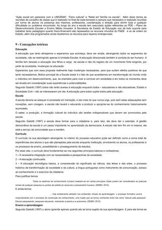 “Ação social em pareceria com a UNIGRAN”, “Feira cultural” e “Natal em família na escola”. Além disso temos as
reuniões de conselho de classe que é realizado no final de cada bimestre e sempre que necessário é realizado reuniões
por turma de alunos na presença dos mesmos, professores, coordenação e direção para dirimir toda e qualquer
dificuldade ou problema encontrado. Ao longo do ano a escola tem executado ações referentes ao PDE – Plano de
Desenvolvimento Escolar e Ensino Médio Inovador. A Secretaria de Estado de Educação nos dá todo suporte para
trabalhar tanto pedagógico quanto físico-financeiro são repassados os recursos oriundos do FNDE e os de ordem do
Estado, além dos programados ainda recebemos os recursos para reparos emergenciais.
9 - Concepções teóricas
Educação
A educação que tanto almejamos e esperamos que aconteça, deve ser ampla, abrangendo todos os segmentos da
sociedade, não se restringindo apenas à Unidade Escolar. A educação direcionada também à conduta do ser humano. A
família tem deixado a educação dos filhos a cargo da escola e não há registro de um movimento forte exigindo, por
parte da sociedade, mudanças na educação.
Esperamos que com essa proposta realmente haja mudanças necessárias, para que surtam efeitos positivos de que
tanto necessitamos. Motivo principal de a Escola existir é o fato de que acreditamos em transformação do mundo onde
o indivíduo em desenvolvimento, que, se orientado para viver e conviver em sociedade e em todos os momentos deve
ser levado em consideração suas experiências e potencialidades.
Segundo Gadotti (1997) todos não terão acesso à educação enquanto todos – educadores e não educadores, Estado e
Sociedade Civil – não se interessarem por ela. A educação para todos supõe todos pela educação.
Escola
A escola deveria se adequar à sociedade em transição, e isto mais do que nunca urge, pois sem estas adequações sem
inovações, sem coragem, a escola não levará o educando a produzir e apropriar-se do conhecimento historicamente
acumulado.
O saber, a produção, a formação cultural do indivíduo são tarefas indispensáveis que devem ser promovidos pela
escola.
Segundo Gadotti (1997) a escola deve formar para a cidadania e, para isso, ela deve dar o exemplo. A gestão
democrática da escola é um passo importante no aprendizado da democracia. A escola não tem fim em si mesma, ela
está a serviço da comunidade que a mantém.
Currículo
O currículo na sua abordagem abrangente no interior do processo educativo pode ser definido como a soma total de
experiências dos alunos e que são planejadas pela escola enquanto instituição, envolvendo os alunos, os professores e
os processos de ensino, possibilitando o prosseguimento de estudos.
Por esse viés, o currículo deve fundamentar-se nos seguintes princípios básicos e norteadores:
1 – A necessária integração com as necessidades e perspectivas da sociedade;
2 – A educação continuada;
3 – A educação tecnológica básica, a compreensão do significado da ciência, das letras e das artes, o processo
histórico de transformação da sociedade e da cultura, a língua portuguesa como instrumento de comunicação, acesso
ao conhecimento e o exercício da cidadania.
Para justificar temos:
Todos os sistemas de conhecimento humano baseiam-se em certos princípios. Estes podem ser considerados as posturas
iniciais de qualquer pesquisa ou pontos de partida do raciocínio e pensamento humano. (DEMO, 2010).
E ainda temos:
... hoje amplamente adotado nos ambientes virtuais de aprendizagem, o processo formativo ocorre
conjuntamente com o processo de construção de conhecimento, uma noção que se tornou conhecido entre nós como "educar pela pesquisa".
Educar pesquisando, pesquisar educando, motivando a autoria e a autonomia. (DEMO, 2010)
Ensino e aprendizagem
Segundo Gadotti (1997) o aluno aprende apenas quando ele se torna sujeito da sua aprendizagem. E para ele tornar-se
 