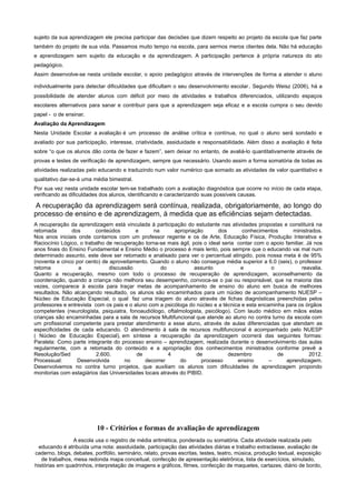 sujeito da sua aprendizagem ele precisa participar das decisões que dizem respeito ao projeto da escola que faz parte
também do projeto de sua vida. Passamos muito tempo na escola, para sermos meros clientes dela. Não há educação
e aprendizagem sem sujeito da educação e da aprendizagem. A participação pertence à própria natureza do ato
pedagógico.
Assim desenvolve-se nesta unidade escolar, o apoio pedagógico através de intervenções de forma a atender o aluno
individualmente para detectar dificuldades que dificultam o seu desenvolvimento escolar. Segundo Weisz (2006), há a
possibilidade de atender alunos com déficit por meio de atividades e trabalhos diferenciados, utilizando espaços
escolares alternativos para sanar e contribuir para que a aprendizagem seja eficaz e a escola cumpra o seu devido
papel - o de ensinar.
Avaliação da Aprendizagem
Nesta Unidade Escolar a avaliação é um processo de análise crítica e contínua, no qual o aluno será sondado e
avaliado por sua participação, interesse, criatividade, assiduidade e responsabilidade. Além disso a avaliação é feita
sobre “o que os alunos dão conta de fazer e fazem”, sem deixar no entanto, de avaliá-lo quantitativamente através de
provas e testes de verificação de aprendizagem, sempre que necessário. Usando assim a forma somatória de todas as
atividades realizadas pelo educando e traduzindo num valor numérico que somado as atividades de valor quantitativo e
qualitativo dar-se-á uma média bimestral.
Por sua vez nesta unidade escolar tem-se trabalhado com a avaliação diagnóstica que ocorre no início de cada etapa,
verificando as dificuldades dos alunos, identificando e caracterizando suas possíveis causas.
A recuperação da aprendizagem será contínua, realizada, obrigatoriamente, ao longo do
processo de ensino e de aprendizagem, à medida que as eficiências sejam detectadas.
A recuperação da aprendizagem está vinculada à participação do estudante nas atividades propostas e constituirá na
retomada dos conteúdos e na apropriação dos conhecimentos ministrados.
Nos anos iniciais onde contamos com um professor regente e os de Arte, Educação Física, Produção Interativa e
Raciocínio Lógico, o trabalho de recuperação torna-se mais ágil, pois o ideal seria contar com o apoio familiar. Já nos
anos finais do Ensino Fundamental e Ensino Médio o processo é mais lento, pois sempre que o educando vai mal num
determinado assunto, este deve ser retomado e analisado para ver o percentual atingido, pois nossa meta é de 95%
(noventa e cinco por cento) de aproveitamento. Quando o aluno não consegue média superior a 6.0 (seis), o professor
retoma a discussão do assunto e o reavalia.
Quanto a recuperação, mesmo com todo o processo de recuperação de aprendizagem, aconselhamento da
coordenação, quando a criança não melhora seu desempenho, convoca-se o pai ou responsável, que na maioria das
vezes, comparece à escola para traçar metas de acompanhamento de ensino do aluno em busca de melhores
resultados. Não alcançando resultado, os alunos são encaminhados para um núcleo de acompanhamento NUESP –
Núcleo de Educação Especial, o qual faz uma triagem do aluno através de fichas diagnósticas preenchidas pelos
professores e entrevista com os pais e o aluno com a psicóloga do núcleo e a técnica e esta encaminha para os órgãos
competentes (neurologista, psiquiatra, fonoaudiólogo, oftalmologista, psicólogo). Com laudo médico em mãos estas
crianças são encaminhadas para a sala de recursos Multifuncional que atende ao aluno no contra turno da escola com
um profissional competente para prestar atendimento a esse aluno, através de aulas diferenciadas que atendam as
especificidades de cada educando. O atendimento à sala de recursos multifuncional é acompanhado pelo NUESP
( Núcleo de Educação Especial), em síntese a recuperação da aprendizagem ocorrerá das seguintes formas:
Paralela: Como parte integrante do processo ensino – aprendizagem, realizada durante o desenvolvimento das aulas
regularmente, com a retomada do conteúdo e a apropriação dos conhecimentos ministrados conforme prevê a
Resolução/Sed 2.600. de 4 de dezembro de 2012.
Processual: Desenvolvida no decorrer do processo ensino – aprendizagem.
Desenvolvemos no contra turno projetos, que auxiliam os alunos com dificuldades de aprendizagem propondo
monitorias com estagiários das Universidades locais através do PIBID.
10 - Critérios e formas de avaliação de aprendizagem
A escola usa o registro de média aritmética, ponderada ou somatória. Cada atividade realizada pelo
educando é atribuída uma nota: assiduidade, participação das atividades diárias e trabalho extraclasse, avaliação de
caderno, blogs, debates, portfólio, seminário, relato, provas escritas, testes, teatro, música, produção textual, exposição
de trabalhos, mesa redonda mapa conceitual, confecção de apresentação eletrônica, lista de exercícios, simulado,
histórias em quadrinhos, interpretação de imagens e gráficos, filmes, confecção de maquetes, cartazes, diário de bordo,
 