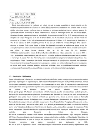 2011 2012 2013 2014
1º ano 253,5 263,3 266,7 -
2º ano - 275,5 270,3 -
3º ano 270,8 278,4 277,6 282,7
Diante dos dados acima, foi realizado um estudo no que a equipe pedagógica e corpo docente em dia
estabelecido pela Secretaria de Educação do Estado (SED) proporcionou estabelecer uma conexão entre os dados
obtidos pela nossa escola e confrontar com as diretrizes, os processos avaliativos interno e externo, garantia do
aprendizado escolar, superação de metas estabelecidas e ações de intervenção diante dos resultados obtidos.
Considerando esse panorama chegou-se a conclusão de que nos anos de 2011 a 2013 houve crescimento na
disciplina de Língua Portuguesa no 1º ano do Ensino Médio, no 2º ano reduziu um pouco já o 3º ano houve um
acréscimo de 2011 para 2012 e caiu uma pequena porcentagem de 2012 para 2013. Na disciplina de Matemática o
1º e 2º ano cresceu de 2011 para 2013, porém o 3º ano teve um rendimento bom de 2011 para 2012 e depois
diminuiu os índices. Onde houve queda no índice foi observado nos dados a ausência de alunos no dia da
avaliação no período noturno. As intervenções no Ensino Médio no caso o ProEMI/JF obteve um saldo positivo além
das ações a carga horária semanal subiu de 25 h/a para 30 h/a semanais.
O IDEB da escola nas séries iniciais do Ensino Fundamental obtivemos índices crescentes nos anos de 2007 a
2011, já nas séries finais observamos que caiu em 2011, podemos agregar a melhora de resultado nos anos iniciais
a intervenção do projeto “Alem das Palavras” que tem norteado de forma complementar o trabalho do professor. Nos
anos finais do Ensino Fundamental não houve nenhuma intervenção de grande porte, contamos com pequenas
intervenções na rotina dos professores como recuperações e projetos, com colaboração de professores readaptados
na escola, entre outros. Podemos agregar a esta queda de índice a troca de professores convocados e licenças
médicas dos professores efetivos, o que dificulta um pouco a continuidade do trabalho pedagógico.
13 - Formação continuada
Nesta Unidade Escolar trabalha com um calendário de forma que ofereça espaço para que todos os segmentos possam
passar por capacitações ou especializações. Além das capacitações oferecidas pela SED, por Web conferência, oficinas
ou minicursos presenciais, nossos professores e funcionários usam as horas aulas de planejamentos para estudos de
atualização. Desta forma quase todos os professores possuem especialização e o quadro administrativo todos atendem
os critérios de admissão, sendo que alguns possuem ensino superior.
Deste grande grupo 80% fizerem com conclusão o Pró Funcionário, que foi uma capacitação bastante produtiva.
As formações continuadas para os professores são realizadas pela Secretaria de Educação nas quais profissionais que
participarem das quatro etapas recebem certificado de quarenta horas. Sendo a primeira etapa da Formação
Continuada realizada no mês de Fevereiro com a Jornada Pedagógica e Planejamento. No mês de Março houve
Formação Continuada prevista em calendário escolar com o Tema: Projeto Político Pedagógico, Planejamento on line,
Plano de aula e o Artigo Científico de Pedro Demo, 2010. A formação sobre avaliação para o PPP realizada em junho
com o tema “Indicadores de Desempenho e Rendimento Escolar: Análise, discussão e superação de resultados”. Ainda
temos previstas em calendário escolar para o decorrer deste ano mais duas formações continuada com temas a ser
definidos pela Secretaria de Estado de Educação.
No ano de 2013 iniciou-se o PNAIC- Pacto Nacional pela Alfabetização na Idade Certa em Língua Portuguesa, este ano
(2014) as reflexões práticas e experiências dos(as) professores(as) serão ampliadas em Alfabetização Matemática, na
perspectiva do letramento de todas as crianças dos anos iniciais (1º ao 3º) do ensino fundamental e com programas de
formação orientados pela equipe responsável pelo pedagógico da SED.
No ano de 2014 foi implantado o PNEM ( Pacto Nacional pelo Fortalecimento do Ensino Médio), regulamentado pela
 