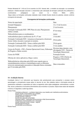Portaria Ministerial Nº 1.140 de 22 de novembro de 2013. Através dele, o ministério da educação e as secretarias
estaduais e distrital educação assumem o compromisso pela valorização da formação continuada dos professores e
coordenadores pedagógicos que atuam no Ensino Médio público.
Segue abaixo as formações continuadas realizadas nesta Unidade Escolar através de palestras, estudos conforme
cronograma de execução.
Cronograma de formações continuadas
Nome da capacitação Data
Jornada Pedagógica 12 e 13 de fevereiro
Planejamento 21 de fevereiro
Formação Continuada SED - PPP, Plano de aula, Planejamento
online e estudo.
07 de março
Webconferência para os coordenadores março
webconferência para os professores de 4º e 5º ano 15 de abril
Formação Continuada SED - Indicadores de Desempenho e Rendimento
Escolar: Análise, discussão e superação de resultados.
20 de junho
Formação Continuada SED - Temas a definir pela SED 29 de agosto
Formação Continuada SED - Temas a definir pela SED 31 de outubro
Cursos do Proinfo - (TICs, Sistema Operacional Linux, Elaboração
de Progetos e Redes sociais)
Diversas datas durante o ano
(divulgação NTE - Núcleo de
Tecnologia Educacional.
Cursos do FNDE Formação Escola
Oficinas de vários aplicativos, blogs e outros
Progetec e NTE (Núcleo de
Tecnologia Educaional).
Webconferências oferecidas pela SED como suporte para os
encaminhamentos teóricos e metodológicos para os diferentes
níveis de sistematização necessários à educação básica orientadas
por CI enviadas pela SED.
Maio à dezembro
14 - Avaliação Interna
A avaliação interna é um instrumento que lançamos mão periodicamente para acompanhar o processo ensino
aprendizagem e principalmente nossas ações no decorrer do ano. São coletados dados e informações através de
questionários analisados e respondidos por todos os segmentos sobre ações pedagógicas, administrativas e sociais.
Pais, alunos, professores e funcionários administrativos são envolvidos no processo. Depois esses dados são tabulados
e tiramos um diagnóstico a saber logo abaixo:
Pontos Fortes:
· Liberdade profissional – o professor desenvolve o seu trabalho sem interferência administrativa.
· Equipe escolar comprometida com o trabalho.
· Participação nos programas do FNDE.
· Direção atuante e dinâmica.
· Escola bem vista pela comunidade.
· Parcerias ONGS – Instituições Governamentais e Não Governamentais.
· Professores compromissados com a educação.
· Eleição direta para diretor e diretor – adjunto.
· Recuperação Processual.
· Escolaridade dos professores.
Pontos Fracos:
 