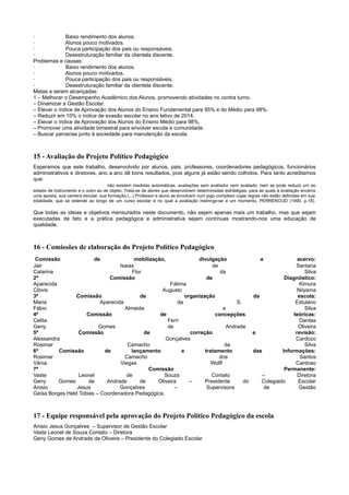 · Baixo rendimento dos alunos.
· Alunos pouco motivados.
· Pouca participação dos pais ou responsáveis.
· Desestruturação familiar da clientela discente.
Problemas e causas:
· Baixo rendimento dos alunos.
· Alunos pouco motivados.
· Pouca participação dos pais ou responsáveis.
· Desestruturação familiar da clientela discente.
Metas a serem alcançadas:
1 – Melhorar o Desempenho Acadêmico dos Alunos, promovendo atividades no contra turno.
– Dinamizar a Gestão Escolar.
– Elevar o índice de Aprovação dos Alunos do Ensino Fundamental para 95% e do Médio para 98%.
– Reduzir em 10% o índice de evasão escolar no ano letivo de 2014.
– Elevar o índice de Aprovação dos Alunos do Ensino Médio para 98%.
– Promover uma atividade bimestral para envolver escola e comunidade.
– Buscar parcerias junto à sociedade para manutenção da escola.
15 - Avaliação do Projeto Político Pedagógico
Esperamos que este trabalho, desenvolvido por alunos, pais, professores, coordenadores pedagógicos, funcionários
administrativos e diretores, ano a ano dê bons resultados, pois alguns já estão sendo colhidos. Para tanto acreditamos
que:
não existem medidas automáticas, avaliações sem avaliador nem avaliado; nem se pode reduzir um ao
estado de instrumento e o outro ao de objeto. Trata-se de atores que desenvolvem determinadas estratégias, para as quais a avaliação encerra
uma aposta, sua carreira escolar, sua formação.(...) Professor e aluno se envolvem num jogo complexo cujas regras não estão definidas em sua
totalidade, que se estende ao longo de um curso escolar e no qual a avaliação restringe-se a um momento. PERRENOUD (1990, p.18).
Que todas as ideias e objetivos mensurados neste documento, não sejam apenas mais um trabalho, mas que sejam
executadas de fato e a prática pedagógica e administrativa sejam contínuas mostrando-nos uma educação de
qualidade.
16 - Comissões de elaboração do Projeto Político Pedagógico
Comissão de mobilização, divulgação e acervo:
Jair Isaias de Santana
Catarina Flor da Silva
2ª Comissão de Diagnóstico:
Aparecida Fátima Kimura
Clóvis Augusto Niiyama
3ª Comissão de organização da escola:
Maria Aparecida da S. Estulano
Fábio Almeida e Silva
4ª Comissão de concepções teóricas:
Celita Ferri Dantas
Geny Gomes de Andrade Oliveira
5ª Comissão de correção e revisão:
Alessandra Gonçalves Cardozo
Rosimar Camacho da Silva
6ª Comissão de lançamento e tratamento das Informações:
Rosimar Camacho dos Santos
Vânia Viegas Wolff Cardoso
7ª Comissão Permanente:
Vaste Leonel de Souza Contato – Diretora
Geny Gomes de Andrade de Oliveira – Presidente do Colegiado Escolar
Anisio Jesus Gonçalves – Supervisora de Gestão
Geisa Borges Held Tobias – Coordenadora Pedagógica.
17 - Equipe responsável pela aprovação do Projeto Político Pedagógico da escola
Anisio Jesus Gonçalves – Supervisor de Gestão Escolar
Vaste Leonel de Souza Contato – Diretora
Geny Gomes de Andrade de Oliveira – Presidente do Colegiado Escolar
 