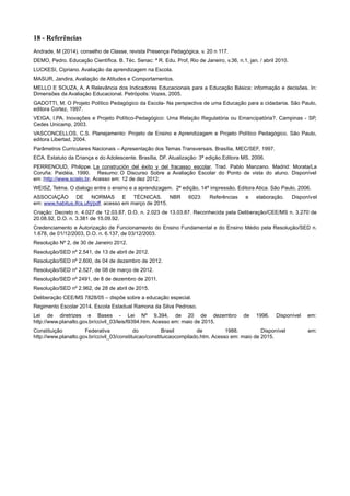 18 - Referências
Andrade, M (2014). conselho de Classe, revista Presença Pedagógica, v. 20 n 117.
DEMO, Pedro. Educação Científica. B. Téc. Senac: ª R. Edu. Prof, Rio de Janeiro, v.36, n.1, jan. / abril 2010.
LUCKESI, Cipriano. Avaliação da aprendizagem na Escola.
MASUR, Jandira, Avaliação de Atitudes e Comportamentos.
MELLO E SOUZA, A. A Relevância dos Indicadores Educacionais para a Educação Básica: informação e decisões. In:
Dimensões da Avaliação Educacional. Petrópolis: Vozes, 2005.
GADOTTI, M. O Projeto Político Pedagógico da Escola- Na perspectiva de uma Educação para a cidadania. São Paulo,
editora Cortez, 1997.
VEIGA, I.PA. Inovações e Projeto Político-Pedagógico: Uma Relação Regulatória ou Emancipatória?. Campinas - SP,
Cedes Unicamp, 2003.
VASCONCELLOS, C.S. Planejamento: Projeto de Ensino e Aprendizagem e Projeto Político Pedagógico. São Paulo,
editora Libertad, 2004.
Parâmetros Curriculares Nacionais – Apresentação dos Temas Transversais. Brasília, MEC/SEF, 1997.
ECA. Estatuto da Criança e do Adolescente. Brasília, DF. Atualização: 3ª edição.Editora MS, 2006.
PERRENOUD, Philippe. La construción del éxito y del fracasso escolar. Trad. Pablo Manzano. Madrid: Morata/La
Coruña: Paidéia, 1990. Resumo: O Discurso Sobre a Avaliação Escolar do Ponto de vista do aluno. Disponível
em :http://www.scielo.br. Acesso em: 12 de dez 2012.
WEISZ, Telma. O dialogo entre o ensino e a aprendizagem. 2ª edição, 14ª impressão. Editora Atica. São Paulo, 2006.
ASSOCIAÇÃO DE NORMAS E TÉCNICAS. NBR 6023: Referências e elaboração. Disponível
em: www.habitus.ifcs.ufrj/pdf. acesso em março de 2015.
Criação: Decreto n. 4.027 de 12.03.87, D.O. n. 2.023 de 13.03.87. Reconhecida pela Deliberação/CEE/MS n. 3.270 de
20.08.92, D.O. n. 3.381 de 15.09.92.
Credenciamento e Autorização de Funcionamento do Ensino Fundamental e do Ensino Médio pela Resolução/SED n.
1.678, de 01/12/2003, D.O. n. 6.137, de 03/12/2003.
Resolução Nº 2, de 30 de Janeiro 2012.
Resolução/SED nº 2.541, de 13 de abril de 2012.
Resolução/SED nº 2.600, de 04 de dezembro de 2012.
Resolução/SED nº 2.527, de 08 de março de 2012.
Resolução/SED nº 2491, de 8 de dezembro de 2011.
Resolução/SED nº 2.962, de 28 de abril de 2015.
Deliberação CEE/MS 7828/05 – dispõe sobre a educação especial.
Regimento Escolar 2014. Escola Estadual Ramona da Silva Pedroso.
Lei de diretrizes e Bases - Lei Nº 9.394, de 20 de dezembro de 1996. Disponível em:
http://www.planalto.gov.br/ccivil_03/leis/l9394.htm. Acesso em: maio de 2015.
Constituição Federativa do Brasil de 1988. Disponível em:
http://www.planalto.gov.br/ccivil_03/constituicao/constituicaocompilado.htm. Acesso em: maio de 2015.
 