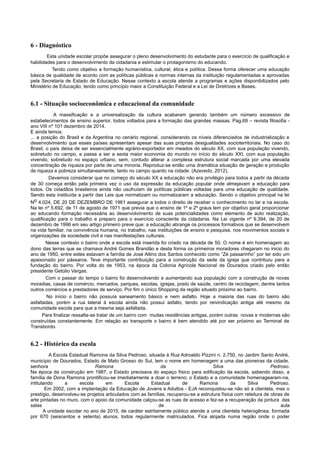 6 - Diagnóstico
Esta unidade escolar propõe assegurar o pleno desenvolvimento do estudante para o exercício de qualificação e
habilidades para o desenvolvimento da cidadania e estimular o protagonismo do educando.
Tendo como objetivo a formação humanística, cultural, ética e política. Dessa forma oferecer uma educação
básica de qualidade de acordo com as políticas públicas e normas internas da instituição regulamentadas e aprovadas
pela Secretaria de Estado de Educação. Nesse contexto a escola atende a programas e ações disponibilizados pelo
Ministério de Educação, tendo como princípio maior a Constituição Federal e a Lei de Diretrizes e Bases.
6.1 - Situação socioeconômica e educacional da comunidade
A massificação e a universalização da cultura acabaram gerando também um número excessivo de
estabelecimentos de ensino superior, todos voltados para a formação das grandes massas. Pag.69 – revista filosofia -
ano VIII nº 101 dezembro de 2014.
E ainda temos:
... a posição do Brasil e da Argentina no cenário regional, considerando os níveis diferenciados de industrialização e
desenvolvimento que esses países apresentam apesar das suas próprias desigualdades socioterritoriais. No caso do
Brasil, o país deixa de ser essencialmente agrário-exportador em meados do século XX, com sua população vivendo,
sobretudo no campo, e passa a ser a sexta maior economia do mundo no início do século XXI, com sua população
vivendo, sobretudo no espaço urbano, sem, contudo alterar a complexa estrutura social marcada por uma elevada
concentração de riqueza por parte de uma minoria. Reproduz-se então uma dramática situação de geração e produção
de riqueza e pobreza simultaneamente, tanto no campo quanto na cidade. (Azevedo, 2012).
Devemos considerar que no começo do século XX a educação não era privilégio para todos a partir da década
de 30 começa então pela primeira vez o uso da expressão da educação popular onde almejavam a educação para
todos. Os cidadãos brasileiros ainda não usufruíam de políticas públicas voltadas para uma educação de qualidade.
Sendo esta instituída a partir das Leis que normatizam ou normatizaram a educação. Sendo o objetivo principal na lei
No 4.024, DE 20 DE DEZEMBRO DE 1961 assegurar a todos o direito de receber o conhecimento no lar e na escola.
Na lei nº 5.692, de 11 de agosto de 1971 que previa que o ensino de 1º e 2º graus tem por objetivo geral proporcionar
ao educando formação necessária ao desenvolvimento de suas potencialidades como elemento de auto realização,
qualificação para o trabalho e preparo para o exercício consciente da cidadania. Na Lei vigente nº 9.394, de 20 de
dezembro de 1996 em seu artigo primeiro preve que: a educação abrange os processos formativos que se desenvolvem
na vida familiar, na convivência humana, no trabalho, nas instituições de ensino e pesquisa, nos movimentos sociais e
organizações da sociedade civil e nas manifestações culturais.
Nesse contexto o bairro onde a escola está inserida foi criado na década de 50. O nome é em homenagem ao
dono das terras que se chamava André Gomes Brandão e desta forma os primeiros moradores chegaram no inicio do
ano de 1950, entre estes estavam a família de José Altino dos Santos conhecido como “Zé passarinho” por ter sido um
apaixonado por pássaros. Teve importante contribuição para a construção da sede da igreja que contribuiu para a
fundação do bairro. Por volta do de 1953, na época da Colonia Agrícola Nacional de Dourados criado pelo então
presidente Getúlio Vargas.
Com o passar do tempo o bairro foi desenvolvendo e aumentando sua população com a construção de novas
moradias, casas de comércio, mercados, parques, escolas, igrejas, posto de saúde, centro de reciclagem, dentre tantos
outros comércios e prestadores de serviço. Por fim o único Shopping da região situado próximo ao bairro.
No início o bairro não possuía saneamento básico e nem asfalto. Hoje a maioria das ruas do bairro são
asfaltadas, porém a rua lateral à escola ainda não possui asfalto, tendo por reivindicação antiga até mesmo da
comunidade escola para que a mesma seja asfaltada.
Para finalizar ressalta-se tratar de um bairro com muitas residências antigas, porém outras novas e modernas são
construídas constantemente. Em relação ao transporte o bairro é bem atendido até por ser próximo ao Terminal de
Transbordo.
6.2 - Histórico da escola
A Escola Estadual Ramona da Silva Pedroso, situada à Rua Adroaldo Pizzini n. 2.750, no Jardim Santo André,
município de Dourados, Estado de Mato Grosso do Sul, tem o nome em homenagem a uma das pioneiras da cidade,
senhora Ramona da Silva Pedroso.
Na época da construção em 1987, o Estado precisava do espaço físico para edificação da escola, sabendo disso, a
família de Dona Ramona prontificou-se imediatamente a doar o terreno; o Estado e a comunidade homenagearam-na,
intitulando a escola em Escola Estadual de Ramona da Silva Pedroso.
Em 2002, com a implantação da Educação de Jovens e Adultos - EJA reconquistou-se não só a clientela, mas o
prestígio, desenvolveu-se projetos articulados com as famílias, recuperou-se a estrutura física com releitura de obras de
arte pintadas no muro, com o apoio da comunidade calçou-se as ruas de acesso e fez-se a recuperação da pintura das
salas de aula
A unidade escolar no ano de 2015, de caráter estritamente público atende a uma clientela heterogênea, formada
por 670 (seiscentos e setenta) alunos, todos regularmente matriculados. Fica alojada numa região onde o poder
 