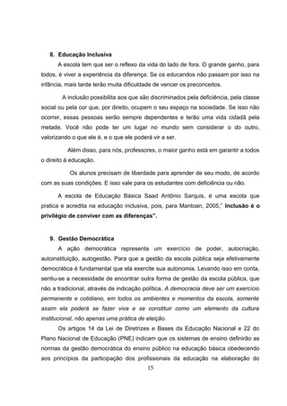 8. Educação Inclusiva
A escola tem que ser o reflexo da vida do lado de fora. O grande ganho, para
todos, é viver a experiência da diferença. Se os educandos não passam por isso na
infância, mais tarde terão muita dificuldade de vencer os preconceitos.
A inclusão possibilita aos que são discriminados pela deficiência, pela classe
social ou pela cor que, por direito, ocupem o seu espaço na sociedade. Se isso não
ocorrer, essas pessoas serão sempre dependentes e terão uma vida cidadã pela
metade. Você não pode ter um lugar no mundo sem considerar o do outro,
valorizando o que ele é, e o que ele poderá vir a ser.
Além disso, para nós, professores, o maior ganho está em garantir a todos
o direito à educação.
Os alunos precisam de liberdade para aprender de seu modo, de acordo
com as suas condições. E isso vale para os estudantes com deficiência ou não.
A escola de Educação Básica Saad Antônio Sarquis, é uma escola que
pratica e acredita na educação inclusiva, pois, para Mantoan, 2005,” Inclusão é o
privilégio de conviver com as diferenças”.
9. Gestão Democrática
A ação democrática representa um exercício de poder, autocriação,
autoinstituição, autogestão. Para que a gestão da escola pública seja efetivamente
democrática é fundamental que ela exercite sua autonomia. Levando isso em conta,
sentiu-se a necessidade de encontrar outra forma de gestão da escola pública, que
não a tradicional, através de indicação política. A democracia deve ser um exercício
permanente e cotidiano, em todos os ambientes e momentos da escola, somente
assim ela poderá se fazer viva e se constituir como um elemento da cultura
institucional, não apenas uma prática de eleição.
Os artigos 14 da Lei de Diretrizes e Bases da Educação Nacional e 22 do
Plano Nacional de Educação (PNE) indicam que os sistemas de ensino definirão as
normas da gestão democrática do ensino público na educação básica obedecendo
aos princípios da participação dos profissionais da educação na elaboração do
15
 