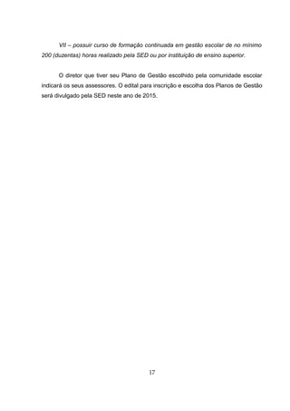 VII – possuir curso de formação continuada em gestão escolar de no mínimo
200 (duzentas) horas realizado pela SED ou por instituição de ensino superior.
O diretor que tiver seu Plano de Gestão escolhido pela comunidade escolar
indicará os seus assessores. O edital para inscrição e escolha dos Planos de Gestão
será divulgado pela SED neste ano de 2015.
17
 