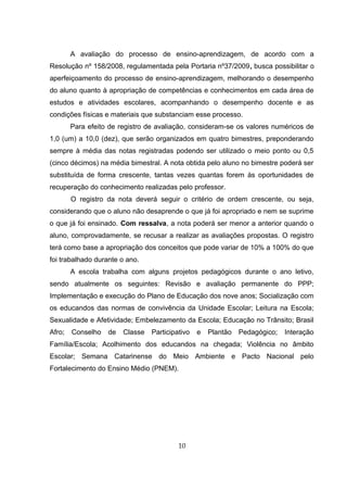 A avaliação do processo de ensino-aprendizagem, de acordo com a
Resolução nº 158/2008, regulamentada pela Portaria nº37/2009, busca possibilitar o
aperfeiçoamento do processo de ensino-aprendizagem, melhorando o desempenho
do aluno quanto à apropriação de competências e conhecimentos em cada área de
estudos e atividades escolares, acompanhando o desempenho docente e as
condições físicas e materiais que substanciam esse processo.
Para efeito de registro de avaliação, consideram-se os valores numéricos de
1,0 (um) a 10,0 (dez), que serão organizados em quatro bimestres, preponderando
sempre à média das notas registradas podendo ser utilizado o meio ponto ou 0,5
(cinco décimos) na média bimestral. A nota obtida pelo aluno no bimestre poderá ser
substituída de forma crescente, tantas vezes quantas forem às oportunidades de
recuperação do conhecimento realizadas pelo professor.
O registro da nota deverá seguir o critério de ordem crescente, ou seja,
considerando que o aluno não desaprende o que já foi apropriado e nem se suprime
o que já foi ensinado. Com ressalva, a nota poderá ser menor a anterior quando o
aluno, comprovadamente, se recusar a realizar as avaliações propostas. O registro
terá como base a apropriação dos conceitos que pode variar de 10% a 100% do que
foi trabalhado durante o ano.
A escola trabalha com alguns projetos pedagógicos durante o ano letivo,
sendo atualmente os seguintes: Revisão e avaliação permanente do PPP;
Implementação e execução do Plano de Educação dos nove anos; Socialização com
os educandos das normas de convivência da Unidade Escolar; Leitura na Escola;
Sexualidade e Afetividade; Embelezamento da Escola; Educação no Trânsito; Brasil
Afro; Conselho de Classe Participativo e Plantão Pedagógico; Interação
Família/Escola; Acolhimento dos educandos na chegada; Violência no âmbito
Escolar; Semana Catarinense do Meio Ambiente e Pacto Nacional pelo
Fortalecimento do Ensino Médio (PNEM).
10
 