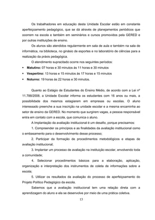 Os trabalhadores em educação desta Unidade Escolar estão em constante
aperfeiçoamento pedagógico, que se dá através de planejamentos periódicos que
ocorrem na escola e também em seminários e cursos promovidos pela GERED e
por outras instituições de ensino.
Os alunos são atendidos regularmente em sala de aula e também na sala de
informática, na biblioteca, no ginásio de esportes e no laboratório de ciências para a
realização da práxis pedagógica.
O atendimento supracitado ocorre nos seguintes períodos:
 Matutino: 07 horas e 30 minutos às 11 horas e 30 minutos
 Vespertino: 13 horas e 15 minutos às 17 horas e 15 minutos
 Noturno: 19 horas às 22 horas e 30 minutos.
Quanto ao Estágio de Estudantes do Ensino Médio, de acordo com a Lei nº
11.788/2008, a Unidade Escolar informa os estudantes com 16 anos ou mais, a
possibilidade dos mesmos estagiarem em empresas ou escolas. O aluno
interessado preenche a sua inscrição na unidade escolar e a mesma encaminha ao
setor de ensino da GERED. No momento que surgirem vagas, a pessoa responsável
entra em contato com a escola, que comunica o aluno.
A Implantação da avaliação institucional é um desafio, porque precisamos:
1. Compreender os princípios e as finalidades da avaliação institucional como
o embasamento para o desenvolvimento desse processo;
2. Participar da formação de procedimentos metodológicos e etapas de
avaliação institucional;
3. Implantar um processo de avaliação na instituição escolar, envolvendo toda
a comunidade;
4. Selecionar procedimentos básicos para a elaboração, aplicação,
organização e interpretação dos instrumentos de coleta de informações sobre a
escola;
5. Utilizar os resultados da avaliação do processo de aperfeiçoamento do
Projeto Político Pedagógico da escola.
Sabemos que a avaliação institucional tem uma relação direta com a
aprendizagem do aluno e ela se desenvolve por meio de uma prática coletiva.
13
 
