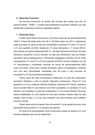 6. Dimensão Financeira
Os recursos financeiros da escola são oriundos das verbas que vem do
governo federal – PDDE - e verbas descentralizadas do governo estadual, que são
distribuídas e aplicadas conforme a legislação vigente.
7. Dimensão Física
A EEB. Saad Antônio Sarquis tem uma área construída de aproximadamente
1400 m2
. Possui 08 (sete) salas com 48 m2
; 06 (Seis) salas com 36 m2
; salientamos
ainda que todas as salas de aula são climatizadas e possuem 01 (uma) TV Led 32”
e 01 (um) aparelho de DVD, totalizando 11 (onze) televisores e 11 (onze) DVD´s;
área coberta com aproximadamente 600 m2
; 08 (oito) banheiros femininos; 06 (seis)
banheiros masculinos; 01(um) banheiro na sala dos professores; sala da direção;
secretaria; sala de planejamento e intervenção pedagógica contando com 02 (dois)
computadores, 01 (uma) TV e 01(um) aparelho de DVD; cozinha; biblioteca com 48
m2
, informatizada e climatizada, reunindo um acervo de aproximadamente 9000
(nove mil) títulos, entre livros, revistas periódicas, gibis e enciclopédias; contamos
com uma sala informatizada, climatizada com 28 (vinte e oito) terminais de
computador e 01 (uma) impressora/copiadora.
Temos ainda 08 (oito) computadores distribuídos na sala dos professores,
secretaria, biblioteca e sala da direção; 04(quatro) impressoras. Temos 01 (um)
datashow e 01 (um) notebook, 02(dois) projetores multimídia 3X1 Proinfo, aparelhos
de som portátil. Mais 01 (um) televisor com DVD e parabólica na secretaria; 01 (um)
televisor com parabólica na sala dos professores; 01 (um) home theather; 02 (duas)
caixas amplificadas; 01 (um) sistema de som para eventos maiores; além da área
coberta, entre as alas 1 e 2, com som ambiente, que serve também como refeitório
durante o recreio.
Fazem parte ainda do espaço físico da escola 01 (uma) quadra de areia, área
descoberta entre as alas 2 e 3 e o ginásio de esportes.
Em termos de acessibilidade, foram construídas rampas de acesso e 01 (um)
banheiro adaptado para uso de cadeirantes.
14
 