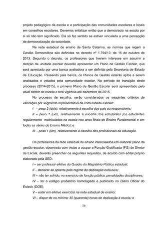 projeto pedagógico da escola e a participação das comunidades escolares e locais
em conselhos escolares. Devemos enfatizar então que a democracia na escola por
si só não tem significado. Ela só faz sentido se estiver vinculada a uma percepção
de democratização da sociedade.
Na rede estadual de ensino de Santa Catarina, as normas que regem a
Gestão Democrática são definidas no decreto nº 1.794/13, de 15 de outubro de
2013. Segundo o decreto, os professores que tiverem interesse em assumir a
direção da unidade escolar deverão apresentar um Plano de Gestão Escolar, que
será apreciado por uma banca avaliadora a ser definida pela Secretaria de Estado
da Educação. Passando pela banca, os Planos de Gestão estarão aptos a serem
analisados e votados pela comunidade escolar. No período de transição deste
processo (2014-2015), o primeiro Plano de Gestão Escolar será apresentado pelo
atual diretor de escola e terá vigência até dezembro de 2015.
No processo de escolha, serão considerados os seguintes critérios de
valoração por segmento representativo da comunidade escolar:
I – peso 2 (dois), relativamente à escolha dos pais ou responsáveis;
II – peso 1 (um), relativamente à escolha dos estudantes (os estudantes
regularmente matriculados na escola nos anos finais do Ensino Fundamental e em
todas as séries do Ensino Médio); e
III – peso 1 (um), relativamente à escolha dos profissionais da educação.
Os professores da rede estadual de ensino interessados em elaborar plano de
gestão escolar, observado com vistas a ocupar a Função Gratificada (FG) de Diretor
de Escola, deverão preencher os seguintes requisitos, de acordo com edital próprio
elaborado pela SED:
I – ser professor efetivo do Quadro do Magistério Público estadual;
II – declarar-se optante pelo regime de dedicação exclusiva;
III – não ter sofrido, no exercício de função pública, penalidades disciplinares;
IV – ter o estágio probatório homologado e publicado no Diário Oficial do
Estado (DOE);
V – estar em efetivo exercício na rede estadual de ensino;
VI – dispor de no mínimo 40 (quarenta) horas de dedicação à escola; e
16
 