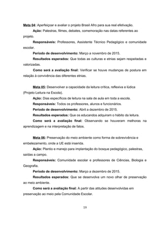 Meta 04: Aperfeiçoar e avaliar o projeto Brasil Afro para sua real efetivação.
Ação: Palestras, filmes, debates, comemoração nas datas referentes ao
projeto.
Responsáveis: Professores, Assistente Técnico Pedagógico e comunidade
escolar.
Período de desenvolvimento: Março a novembro de 2015.
Resultados esperados: Que todas as culturas e etnias sejam respeitadas e
valorizadas.
Como será a avaliação final: Verificar se houve mudanças de postura em
relação à convivência das diferentes etnias.
Meta 05: Desenvolver a capacidade da leitura crítica, reflexiva e lúdica
(Projeto Leitura na Escola).
Ação: Dias específicos de leitura na sala de aula em toda a escola.
Responsáveis: Todos os professores, alunos e funcionários.
Período de desenvolvimento: Abril a dezembro de 2015.
Resultados esperados: Que os educandos adquiram o hábito da leitura.
Como será a avaliação final: Observando se houveram melhoras na
aprendizagem e na interpretação de fatos.
Meta 06: Preservação do meio ambiente como forma de sobrevivência e
embelezamento, onde a UE está inserida.
Ação: Plantio e manejo para implantação do bosque pedagógico, palestras,
saídas a campo.
Responsáveis: Comunidade escolar e professores de Ciências, Biologia e
Geografia.
Período de desenvolvimento: Março a dezembro de 2015.
Resultados esperados: Que se desenvolva um novo olhar de preservação
ao meio ambiente.
Como será a avaliação final: A partir das atitudes desenvolvidas em
preservação ao meio pela Comunidade Escolar.
19
 