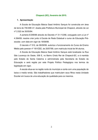 Chapecó (SC), fevereiro de 2015.
1. Apresentação
A Escola de Educação Básica Saad Antônio Sarquis foi construída em área
de terra de 740.698 m², doada pela Prefeitura Municipal de Chapecó, através da Lei
nº 2.522 de 30/05/84.
A portaria E/299/88 através do Decreto nº 31.112/86, conjugado com a Lei nº
4.394/69, resolve criar junto à Escola de Rede Estadual o curso de Educação Pré-
escolar, com data em vigor de 18/08/88.
O decreto nº 512, de 06/09/99, autoriza o funcionamento do Curso de Ensino
Médio pelo parecer nº 181/CEE, de 20/07/99, com matrícula inicial de 94 alunos.
A Escola de Educação Básica Saad Antônio Sarquis está localizada na Rua
São Lourenço do Oeste, 558 E, no Bairro Cristo Rei de Chapecó-SC, e é mantida
pelo Estado de Santa Catarina e administrada pela Secretaria de Estado da
Educação e será regida por este Projeto Político Pedagógico nos termos da
legislação em vigor.
A escola situa-se na região norte do município e conta com uma população de
baixa e media renda. São trabalhadores que matriculam seus filhos nesta Unidade
Escolar em busca de uma educação de qualidade para os mesmos.
2
 