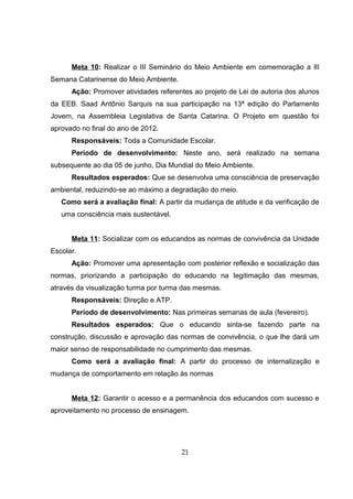 Meta 10: Realizar o III Seminário do Meio Ambiente em comemoração a IlI
Semana Catarinense do Meio Ambiente.
Ação: Promover atividades referentes ao projeto de Lei de autoria dos alunos
da EEB. Saad Antônio Sarquis na sua participação na 13ª edição do Parlamento
Jovem, na Assembleia Legislativa de Santa Catarina. O Projeto em questão foi
aprovado no final do ano de 2012.
Responsáveis: Toda a Comunidade Escolar.
Período de desenvolvimento: Neste ano, será realizado na semana
subsequente ao dia 05 de junho, Dia Mundial do Meio Ambiente.
Resultados esperados: Que se desenvolva uma consciência de preservação
ambiental, reduzindo-se ao máximo a degradação do meio.
Como será a avaliação final: A partir da mudança de atitude e da verificação de
uma consciência mais sustentável.
Meta 11: Socializar com os educandos as normas de convivência da Unidade
Escolar.
Ação: Promover uma apresentação com posterior reflexão e socialização das
normas, priorizando a participação do educando na legitimação das mesmas,
através da visualização turma por turma das mesmas.
Responsáveis: Direção e ATP.
Período de desenvolvimento: Nas primeiras semanas de aula (fevereiro).
Resultados esperados: Que o educando sinta-se fazendo parte na
construção, discussão e aprovação das normas de convivência, o que lhe dará um
maior senso de responsabilidade no cumprimento das mesmas.
Como será a avaliação final: A partir do processo de internalização e
mudança de comportamento em relação às normas
Meta 12: Garantir o acesso e a permanência dos educandos com sucesso e
aproveitamento no processo de ensinagem.
21
 