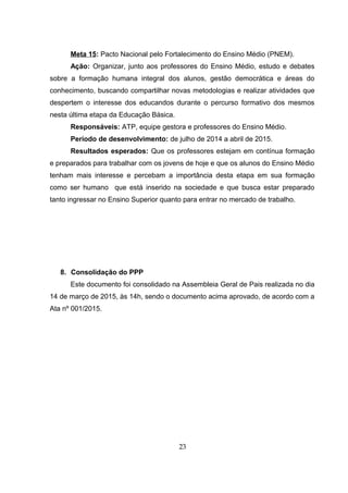 Meta 15: Pacto Nacional pelo Fortalecimento do Ensino Médio (PNEM).
Ação: Organizar, junto aos professores do Ensino Médio, estudo e debates
sobre a formação humana integral dos alunos, gestão democrática e áreas do
conhecimento, buscando compartilhar novas metodologias e realizar atividades que
despertem o interesse dos educandos durante o percurso formativo dos mesmos
nesta última etapa da Educação Básica.
Responsáveis: ATP, equipe gestora e professores do Ensino Médio.
Período de desenvolvimento: de julho de 2014 a abril de 2015.
Resultados esperados: Que os professores estejam em contínua formação
e preparados para trabalhar com os jovens de hoje e que os alunos do Ensino Médio
tenham mais interesse e percebam a importância desta etapa em sua formação
como ser humano que está inserido na sociedade e que busca estar preparado
tanto ingressar no Ensino Superior quanto para entrar no mercado de trabalho.
8. Consolidação do PPP
Este documento foi consolidado na Assembleia Geral de Pais realizada no dia
14 de março de 2015, às 14h, sendo o documento acima aprovado, de acordo com a
Ata nº 001/2015.
23
 