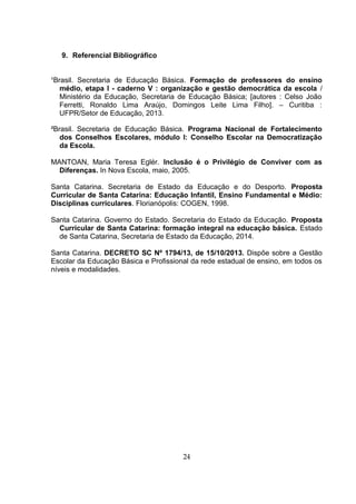 9. Referencial Bibliográfico
¹Brasil. Secretaria de Educação Básica. Formação de professores do ensino
médio, etapa I - caderno V : organização e gestão democrática da escola /
Ministério da Educação, Secretaria de Educação Básica; [autores : Celso João
Ferretti, Ronaldo Lima Araújo, Domingos Leite Lima Filho]. – Curitiba :
UFPR/Setor de Educação, 2013.
²Brasil. Secretaria de Educação Básica. Programa Nacional de Fortalecimento
dos Conselhos Escolares, módulo I: Conselho Escolar na Democratização
da Escola.
MANTOAN, Maria Teresa Eglér. Inclusão é o Privilégio de Conviver com as
Diferenças. In Nova Escola, maio, 2005.
Santa Catarina. Secretaria de Estado da Educação e do Desporto. Proposta
Curricular de Santa Catarina: Educação Infantil, Ensino Fundamental e Médio:
Disciplinas curriculares. Florianópolis: COGEN, 1998.
Santa Catarina. Governo do Estado. Secretaria do Estado da Educação. Proposta
Curricular de Santa Catarina: formação integral na educação básica. Estado
de Santa Catarina, Secretaria de Estado da Educação, 2014.
Santa Catarina. DECRETO SC Nº 1794/13, de 15/10/2013. Dispõe sobre a Gestão
Escolar da Educação Básica e Profissional da rede estadual de ensino, em todos os
níveis e modalidades.
24
 