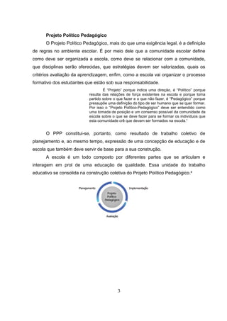 Projeto Político Pedagógico
O Projeto Político Pedagógico, mais do que uma exigência legal, é a definição
de regras no ambiente escolar. É por meio dele que a comunidade escolar define
como deve ser organizada a escola, como deve se relacionar com a comunidade,
que disciplinas serão oferecidas, que estratégias devem ser valorizadas, quais os
critérios avaliação da aprendizagem, enfim, como a escola vai organizar o processo
formativo dos estudantes que estão sob sua responsabilidade.
É “Projeto” porque indica uma direção, é “Político” porque
resulta das relações de força existentes na escola e porque toma
partido sobre o que fazer e o que não fazer, é “Pedagógico” porque
pressupõe uma definição do tipo de ser humano que se quer formar.
Por isso o “Projeto Político-Pedagógico” deve ser entendido como
uma tomada de posição e um consenso possível da comunidade da
escola sobre o que se deve fazer para se formar os indivíduos que
esta comunidade crê que devam ser formados na escola.¹
O PPP constitui-se, portanto, como resultado de trabalho coletivo de
planejamento e, ao mesmo tempo, expressão de uma concepção de educação e de
escola que também deve servir de base para a sua construção.
A escola é um todo composto por diferentes partes que se articulam e
interagem em prol de uma educação de qualidade. Essa unidade do trabalho
educativo se consolida na construção coletiva do Projeto Político Pedagógico.²
3
 
