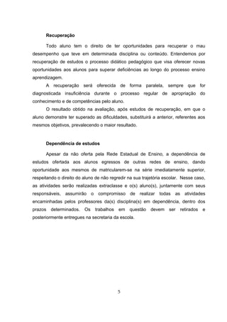Recuperação
Todo aluno tem o direito de ter oportunidades para recuperar o mau
desempenho que teve em determinada disciplina ou conteúdo. Entendemos por
recuperação de estudos o processo didático pedagógico que visa oferecer novas
oportunidades aos alunos para superar deficiências ao longo do processo ensino
aprendizagem.
A recuperação será oferecida de forma paralela, sempre que for
diagnosticada insuficiência durante o processo regular de apropriação do
conhecimento e de competências pelo aluno.
O resultado obtido na avaliação, após estudos de recuperação, em que o
aluno demonstre ter superado as dificuldades, substituirá a anterior, referentes aos
mesmos objetivos, prevalecendo o maior resultado.
Dependência de estudos
Apesar da não oferta pela Rede Estadual de Ensino, a dependência de
estudos ofertada aos alunos egressos de outras redes de ensino, dando
oportunidade aos mesmos de matricularem-se na série imediatamente superior,
respeitando o direito do aluno de não regredir na sua trajetória escolar. Nesse caso,
as atividades serão realizadas extraclasse e o(s) aluno(s), juntamente com seus
responsáveis, assumirão o compromisso de realizar todas as atividades
encaminhadas pelos professores da(s) disciplina(s) em dependência, dentro dos
prazos determinados. Os trabalhos em questão devem ser retirados e
posteriormente entregues na secretaria da escola.
5
 