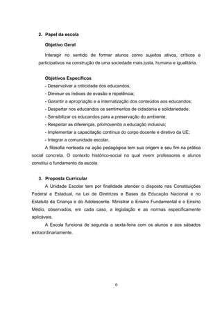 2. Papel da escola
Objetivo Geral
Interagir no sentido de formar alunos como sujeitos ativos, críticos e
participativos na construção de uma sociedade mais justa, humana e igualitária.
Objetivos Específicos
- Desenvolver a criticidade dos educandos;
- Diminuir os índices de evasão e repetência;
- Garantir a apropriação e a internalização dos conteúdos aos educandos;
- Despertar nos educandos os sentimentos de cidadania e solidariedade;
- Sensibilizar os educandos para a preservação do ambiente;
- Respeitar as diferenças, promovendo a educação inclusiva;
- Implementar a capacitação contínua do corpo docente e diretivo da UE;
- Integrar a comunidade escolar.
A filosofia norteada na ação pedagógica tem sua origem e seu fim na prática
social concreta. O contexto histórico-social no qual vivem professores e alunos
constitui o fundamento da escola.
3. Proposta Curricular
A Unidade Escolar tem por finalidade atender o disposto nas Constituições
Federal e Estadual, na Lei de Diretrizes e Bases da Educação Nacional e no
Estatuto da Criança e do Adolescente. Ministrar o Ensino Fundamental e o Ensino
Médio, observados, em cada caso, a legislação e as normas especificamente
aplicáveis.
A Escola funciona de segunda a sexta-feira com os alunos e aos sábados
extraordinariamente.
6
 