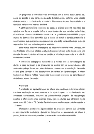 Os programas e currículos serão articulados com a prática social, sendo seu
ponto de partida e seu ponto de chegada. Estabelece-se, portanto, uma relação
dialética entre o conhecimento acumulado historicamente pela humanidade e a
realidade na qual está inserida a escola.
A LDB redimensiona o conceito de escola e explica que está nas mãos dos
sujeitos que fazem a escola definir a organização do seu trabalho pedagógico.
Obviamente, uma atribuição dessa natureza é de grande responsabilidade, porque
implica na definição dos caminhos que a escola vai tomar e, consequentemente a
construção de sua autonomia, que depende de uma ação compartilhada de todos os
segmentos, de forma mais dialogada e solidária.
Este marco operativo diz respeito ao trabalho da escola como um todo, em
sua finalidade primeira e a todas as atividades desenvolvidas tanto dentro como fora
da sala de aula, inclusive a forma de gestão, a abordagem curricular e a relação
escola comunidade.
A dimensão pedagógica manifesta-se à medida que a aprendizagem do
aluno, a base curricular e os programas de ensino por ele desenvolvidos, são
analisados pelo professor, ou pelo coletivo dos professores, e a avaliação da escola
é feita para verificar o seu desempenho em termos de aprendizagem. A maior
finalidade do Projeto Político Pedagógico é assegurar o sucesso da aprendizagem
de todos os alunos da escola.
Avaliação
A avaliação do aproveitamento do aluno será contínua e de forma global,
mediante verificação de competências e da aprendizagem do conhecimento, em
atividades extraclasses, incluídos os procedimentos próprios de recuperação
paralela e oferecendo ainda exames finais, para os alunos que atingirem média
anual entre 3,0 (três) e 7,0 (sete) e facultativa para os alunos com média superior a
7,0 (sete).
Oferecemos ainda novas oportunidades de avaliação. Sempre que verificado
o aproveitamento insuficiente durante os bimestres, é assegurada ao aluno a
promoção de recuperação paralela e prevalecerá o resultado maior obtido.
9
 