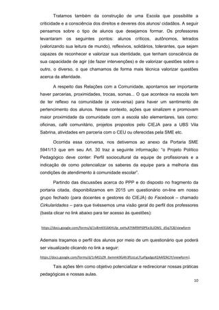 10
Tratamos também da construção de uma Escola que possibilite a
criticidade e a consciência dos direitos e deveres dos alunos/ cidadãos. A seguir
pensamos sobre o tipo de alunos que desejamos formar. Os professores
levantaram os seguintes pontos: alunos críticos, autônomos, letrados
(valorizando sua leitura de mundo), reflexivos, solidários, tolerantes, que sejam
capazes de reconhecer e valorizar sua identidade, que tenham consciência de
sua capacidade de agir (de fazer intervenções) e de valorizar questões sobre o
outro, o diverso, o que chamamos de forma mais técnica valorizar questões
acerca da alteridade.
A respeito das Relações com a Comunidade, apontamos ser importante
haver parcerias, proximidades, trocas, somas... O que acontece na escola tem
de ter reflexo na comunidade (e vice-versa) para haver um sentimento de
pertencimento dos alunos. Nesse contexto, ações que sinalizem e promovam
maior proximidade da comunidade com a escola são elementares, tais como:
oficinas, café comunitário, projetos propostos pelo CIEJA para a UBS Vila
Sabrina, atividades em parceria com o CEU ou oferecidas pela SME etc.
Ocorrida essa conversa, nos detivemos ao anexo da Portaria SME
5941/13 que em seu Art. 30 traz a seguinte informação: “o Projeto Político
Pedagógico deve conter: Perfil sociocultural da equipe de profissionais e a
indicação de como potencializar os saberes da equipe para a melhoria das
condições de atendimento à comunidade escolar”.
Partindo das discussões acerca do PPP e do disposto no fragmento da
portaria citada, disponibilizamos em 2015 um questionário on-line em nosso
grupo fechado (para docentes e gestores do CIEJA) do Facebook – chamado
Cirkularidades – para que tivéssemos uma visão geral do perfil dos professores
(basta clicar no link abaixo para ter acesso às questões):
https://docs.google.com/forms/d/1v8mK916KHUlp_exHuX7tMl9IPi0PEe3LJOM1_d5q7C8/viewform
Ademais traçamos o perfil dos alunos por meio de um questionário que poderá
ser visualizado clicando no link a seguir:
https://docs.google.com/forms/d/1rMl2zZR_6xmmk9GAh3fUzLyL7LaPgadgoX2AAfZACIY/viewform),
Tais ações têm como objetivo potencializar e redirecionar nossas práticas
pedagógicas e nossas aulas.
 