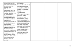 102
considerando que este
tema pode ser relacionado
com a realidade dos
alunos do CIEJA.
-Reflexão sobre o
imaginário do negro no
Mundo Contemporâneo.
Discussão de vídeos, e um
dos vídeos que será
utilizada será o curta
metragem: Precisamos
falar sobre Intolerância.
Disponível em:
- Conhecer a formação do
território brasileiro e os
povos indígenas.
Pretendemos trabalhar
esta questão através do
filme Xingu e outros
documentários que tratam
da questão das favelas do
Brasil, como o o vídeo
Notícias de uma Guerra
Particular. E utilizar estes
materiais para realizar
debates e rodas de
conversa.
processo de
Independência do Brasil,
por meio das revoltas
sociais da Inconfidência
Mineira e Conjuração
Baiana.
-Conceitos das
diferenças entre nação,
território, Estado,
Fronteiras e País.
Pretendemos a partir
deste estudo trabalhar
alguns temas referentes
à Identidade brasileira.
Este tema também é
abordado no filme Xingu
que será exibido para
todas as salas, onde é
focado o tema das
fronteiras dentro do
território brasileira.
 