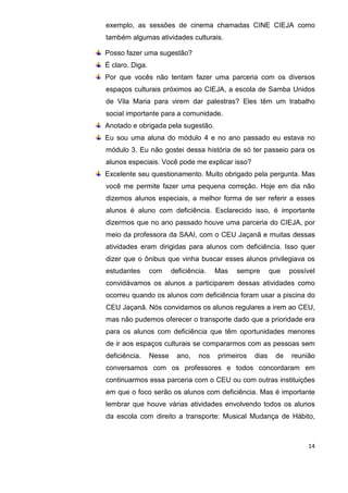 14
exemplo, as sessões de cinema chamadas CINE CIEJA como
também algumas atividades culturais.
Posso fazer uma sugestão?
É claro. Diga.
Por que vocês não tentam fazer uma parceria com os diversos
espaços culturais próximos ao CIEJA, a escola de Samba Unidos
de Vila Maria para virem dar palestras? Eles têm um trabalho
social importante para a comunidade.
Anotado e obrigada pela sugestão.
Eu sou uma aluna do módulo 4 e no ano passado eu estava no
módulo 3. Eu não gostei dessa história de só ter passeio para os
alunos especiais. Você pode me explicar isso?
Excelente seu questionamento. Muito obrigado pela pergunta. Mas
você me permite fazer uma pequena correção. Hoje em dia não
dizemos alunos especiais, a melhor forma de ser referir a esses
alunos é aluno com deficiência. Esclarecido isso, é importante
dizermos que no ano passado houve uma parceria do CIEJA, por
meio da professora da SAAI, com o CEU Jaçanã e muitas dessas
atividades eram dirigidas para alunos com deficiência. Isso quer
dizer que o ônibus que vinha buscar esses alunos privilegiava os
estudantes com deficiência. Mas sempre que possível
convidávamos os alunos a participarem dessas atividades como
ocorreu quando os alunos com deficiência foram usar a piscina do
CEU Jaçanã. Nós convidamos os alunos regulares a irem ao CEU,
mas não pudemos oferecer o transporte dado que a prioridade era
para os alunos com deficiência que têm oportunidades menores
de ir aos espaços culturais se compararmos com as pessoas sem
deficiência. Nesse ano, nos primeiros dias de reunião
conversamos com os professores e todos concordaram em
continuarmos essa parceria com o CEU ou com outras instituições
em que o foco serão os alunos com deficiência. Mas é importante
lembrar que houve várias atividades envolvendo todos os alunos
da escola com direito a transporte: Musical Mudança de Hábito,
 