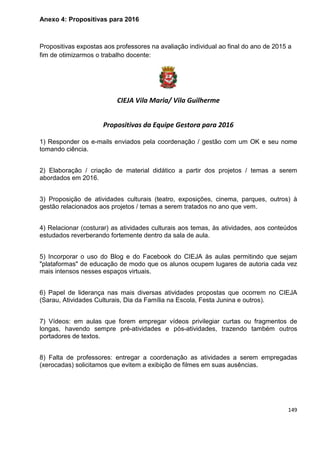 149
Anexo 4: Propositivas para 2016
Propositivas expostas aos professores na avaliação individual ao final do ano de 2015 a
fim de otimizarmos o trabalho docente:
CIEJA Vila Maria/ Vila Guilherme
Propositivas da Equipe Gestora para 2016
1) Responder os e-mails enviados pela coordenação / gestão com um OK e seu nome
tomando ciência.
2) Elaboração / criação de material didático a partir dos projetos / temas a serem
abordados em 2016.
3) Proposição de atividades culturais (teatro, exposições, cinema, parques, outros) à
gestão relacionados aos projetos / temas a serem tratados no ano que vem.
4) Relacionar (costurar) as atividades culturais aos temas, às atividades, aos conteúdos
estudados reverberando fortemente dentro da sala de aula.
5) Incorporar o uso do Blog e do Facebook do CIEJA às aulas permitindo que sejam
"plataformas" de educação de modo que os alunos ocupem lugares de autoria cada vez
mais intensos nesses espaços virtuais.
6) Papel de liderança nas mais diversas atividades propostas que ocorrem no CIEJA
(Sarau, Atividades Culturais, Dia da Família na Escola, Festa Junina e outros).
7) Vídeos: em aulas que forem empregar vídeos privilegiar curtas ou fragmentos de
longas, havendo sempre pré-atividades e pós-atividades, trazendo também outros
portadores de textos.
8) Falta de professores: entregar a coordenação as atividades a serem empregadas
(xerocadas) solicitamos que evitem a exibição de filmes em suas ausências.
 