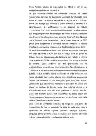 15
Peça Amado, Visitas às exposições no SESC e por aí vai,
atividades não faltaram para todos.
Já que estamos falando de atividades culturais, às vezes
receberemos convites da Secretaria Municipal de Educação para
irmos ao teatro, a alguma exposição, a algum espaço cultural,
enfim, um espaço que promove o prazer estético, a reflexão e a
aprendizagem. Os professores e os gestores do CIEJA
concordaram que continuaremos aceitando esses convites mesmo
que cheguem próximos da realização do evento e que não estejam
tão diretamente relacionados aos projetos desenvolvidos. Nesses
casos daremos uma volta de 90º, 180º e quem sabe até de 360º
graus para adaptarmos a atividade cultural oferecida a nossos
projetos desenvolvidos, criatividade e flexibilidade sempre é bom.
Já estou terminando esse tema. Mas antes é importante dizer que
em cada atividade cultural em que o ônibus saia da porta do
CIEJA, deixe os alunos na porta do local a ser visitado e retorne
para a porta do CIEJA combinamos de irem dois acompanhantes
da escola. Estes poderão ser dois professores ou na
impossibilidade um professor e um funcionário. Também abrimos a
possibilidade de realizarmos atividades culturais usando transporte
público (ônibus e metrô), como acontecido em anos anteriores. Se
nessa atividade tiver muitos alunos com deficiência, poderemos
pensar um professor ou um funcionário para cada dez alunos.
Lembrando que poderemos incorporar o princípio de “adote um
aluno” no sentido de termos ajuda dos próprios alunos e a
solidariedade estar cada vez mais presente no âmbito escolar.
Caso não tenham alunos com deficiência ou estes sejam em
número pequeno, poderemos pensar em um professor para cada
módulo (de quinze a dezoito alunos).
Essa série de atividades culturais ao longo do ano parte do
pressuposto de que o estudado na sala de aula seja visto e
aprendido em outros lugares (museus, espaços culturais,
parques), como também o que é estudado em alguma atividade
cultural possa adentrar e reverberar na sala de aula.
 