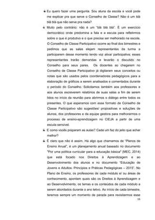 16
Eu quero fazer uma pergunta. Sou aluna da escola e você pode
me explicar pra que serve o Conselho de Classe? Não é um blá
blá blá que não serve pra nada?
Muito pelo contrário: não é um “blá blá blá”. É um exercício
democrático onde predomina a fala e a escuta para refletirmos
sobre o que é produtivo e o que precisa ser melhorado na escola.
O Conselho de Classe Participativo ocorre ao final dos bimestres e
pedimos que as salas elejam representantes da turma a
participarem desse momento tendo voz ativa/ participativa; esses
representantes trarão demandas e levarão o discutido no
Conselho para seus pares. Os docentes ao chegarem no
Conselho de Classe Participativo já digitaram seus conceitos ou
notas que são usados pelos coordenadores pedagógicos para a
elaboração de gráficos a serem analisados e comentados durante
o período do Conselho. Solicitamos também aos professores e
aos alunos escreverem relatórios de suas salas a fim de serem
lidos no início da reunião para abrirmos o diálogo entre todos os
presentes. O que esperamos com esse formato de Conselho de
Classe Participativo são sugestões/ propositivas e soluções de
alunos, dos professores e da equipe gestora para melhorarmos o
processo de ensino-aprendizagem no CIEJA a partir de uma
escuta sensível.
E como vocês preparam as aulas? Cada um faz do jeito que achar
melhor?
É claro que não é assim. Há algo que chamamos de “Planos de
Ensino Anual”, é um planejamento anual baseado no documento
"Por uma política curricular para a educação básica" (MEC, 2014)
que está focado nos Direitos à Aprendizagem e ao
Desenvolvimento dos alunos e no documento “Educação de
Jovens e Adultos: Princípios e Práticas Pedagógicas – 2015”. No
Plano de Ensino, os professores de cada módulo e/ ou áreas de
conhecimento, apontam quais são os Direitos à Aprendizagem e
ao Desenvolvimento, os temas e os conteúdos de cada módulo a
serem abordados durante o ano letivo. Ao início de cada bimestre,
teremos sempre um momento de parada para revisitarmos esse
 