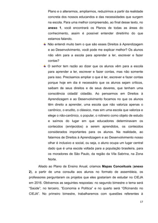 17
Plano e o alterarmos, ampliarmos, reduzirmos a partir da realidade
concreta dos nossos educandos e das necessidades que surgem
na escola. Para uma melhor compreensão, ao final desse texto, no
anexo 1, você encontrará os Planos de todas as áreas do
conhecimento, assim é possível entender direitinho do que
estamos falando.
Não entendi muito bem o que são esses Direitos à Aprendizagem
e ao Desenvolvimento, você pode me explicar melhor? Os alunos
não vêm para a escola para aprender a ler, escrever e fazer
contas?
O senhor tem razão ao dizer que os alunos vêm para a escola
para aprender a ler, escrever e fazer contas, mas não somente
para isso. Precisamos ampliar o que é ler, escrever e fazer contas
porque hoje em dia é necessário que os alunos sejam críticos,
saibam de seus direitos e de seus deveres, que tenham uma
consciência cidadã/ cidadão. Ao pensarmos em Direitos à
Aprendizagem e ao Desenvolvimento focamos no que os alunos
têm direito a aprender, uma escola que não valoriza apenas o
canônico, o erudito, o clássico, mas sim uma escola que valoriza e
elege o não-canônico, o popular, o rotineiro como objeto de estudo
e saímos do lugar em que educadores determinavam os
conteúdos (enrijecidos) a serem aprendidos, os conteúdos
considerados importantes para os alunos. Na realidade, ao
falarmos de Direitos à Aprendizagem e ao Desenvolvimento nosso
olhar é inclusivo e social, ou seja, o aluno ocupa um lugar central
dado que é uma escola voltada para a população brasileira, para
os moradores de São Paulo, da região da Vila Sabrina, na Zona
Norte.
Aliado ao Plano de Ensino Anual, criamos Mapas Conceituais (anexo
2), a partir de uma consulta aos alunos no formato de assembleia, os
professores perguntaram os projetos que eles gostariam de estudar no CIEJA
em 2016. Obtivemos as seguintes respostas: no segundo bimestre o tema será
“Saúde”; no terceiro, “Economia e Política” e no quarto será “Oficinando no
CIEJA”. No primeiro bimestre, trabalharemos com questões referentes à
 